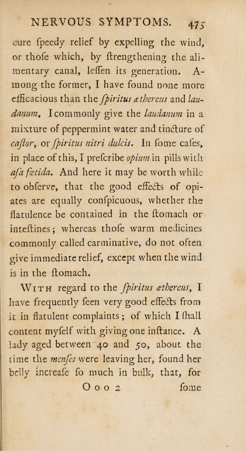 47 j5 cure fpeedy relief by expelling the wind, or thofe which, by {lengthening the ali¬ mentary canal, leffen its generation. A- mong the former, I have found none more efficacious than the fpiritus tethereus and lau¬ danum* I commonly give the laudanum in a mixture of peppermint water and tindlure of cajlor> ox fpiritus nitri dulcis. In fome cafes, in place of this, I prefcribe opium in pills with afafoetida. And here it may be worth while to obferve, that the good effects of opi¬ ates are equally confpicuous, whether the flatulence be contained in the ftomach or inteftines; whereas thofe warm medicines commonly called carminative, do not often give immediate relief, except when the wind is in the ftomach. With regard to the fpiritus tethereus> I have frequently feen very good effects from it in flatulent complaints ; of which I fhali content myfelf with giving one inftance. A lady aged between 40 and 50, about the time the menfes were leaving her, found her belly increafe fo much in bulk, that, for