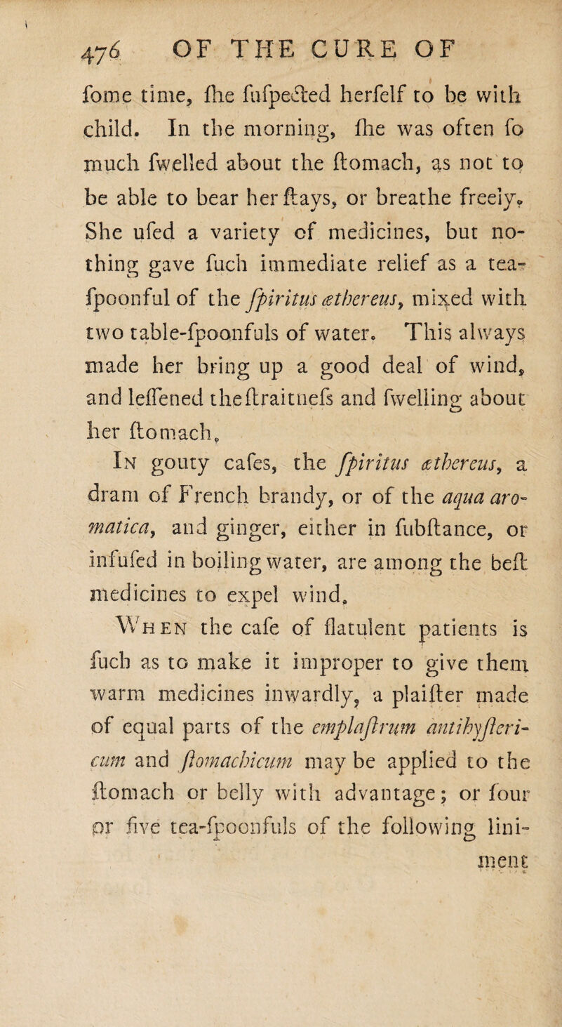 fome time, fhe fufpefted herfelf to be with child. In the morning, Die was often fo much fwelled about the ftomach, as not to be able to bear her flays, or breathe freely* She ufed a variety of medicines, but no¬ thing gave fiich immediate relief as a tea- fpoonful of the fpiritus(Stbcreus, mixed with two table-fpoonfuls of water. This always made her bring up a good deal of wind, and leflened theftraiuiefs and fwellina about * o her ftomach. In gouty cafes, the fpiritus detbercus, a dram of French brandy, or of the aqua aro» matica, and ginger, either in fubftance, or infufed in boiling water, are among the beft medicines to expel wind, Wh en the cafe of flatulent patients is fuch as to make it improper to give them warm medicines inwardly, a plaifter made of equal parts of the emplaftnm antihyjleri- cum and flomacbicum may be applied to the ftomach or belly with advantage; or four qv five tea-fboonfuls of the following link ' X o meat