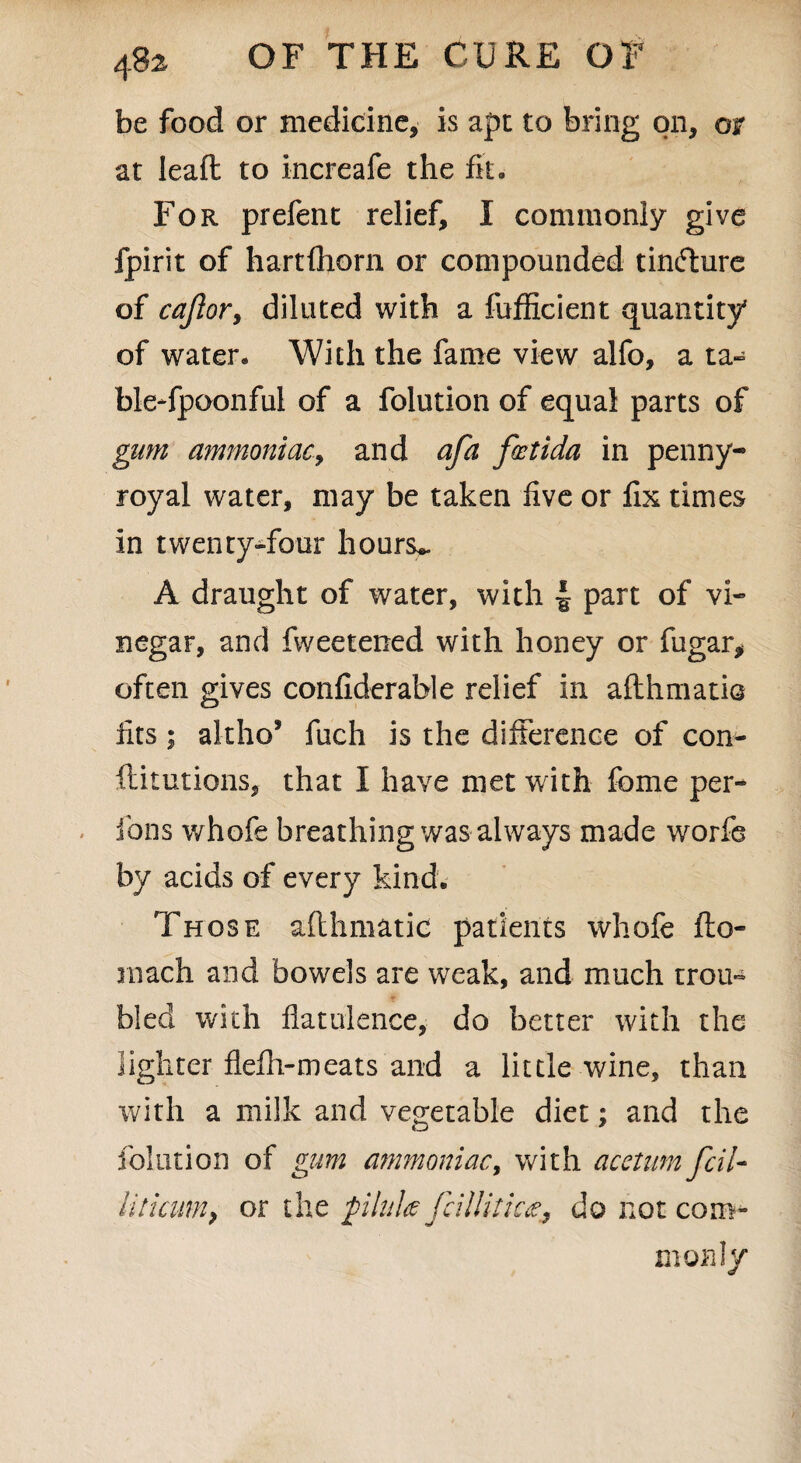 be food or medicine, is apt to bring on, or at lead: to increafe the fit. For prefent relief, I commonly give fpirit of hartfliorn or compounded tincture of cajlor, diluted with a fufficient quantity of water. With the fame view alfo, a ta- ble-fpoonful of a folution of equal parts of gum ammoniac, and afa foetida in penny¬ royal water, may be taken five or fix times in twenty-four hours*. A draught of water, with ■§ part of vi¬ negar, and fweetened with honey or fugar, often gives confiderable relief in afthmatio fits; altho* fuch is the difference of con- ftitutions, that I have met with fome per- ions whofe breathing was always made worfe by acids of every kind. Those afthmatic patients whofe fto- niach and bowels are weak, and much trou¬ bled with flatulence, do better with the lighter flefh-meats and a little wine, than with a milk and vegetable diet; and the folution of gum ammoniac, with acctum fcil- litiaim, or the pilule fcillitic^ do not com¬ monly