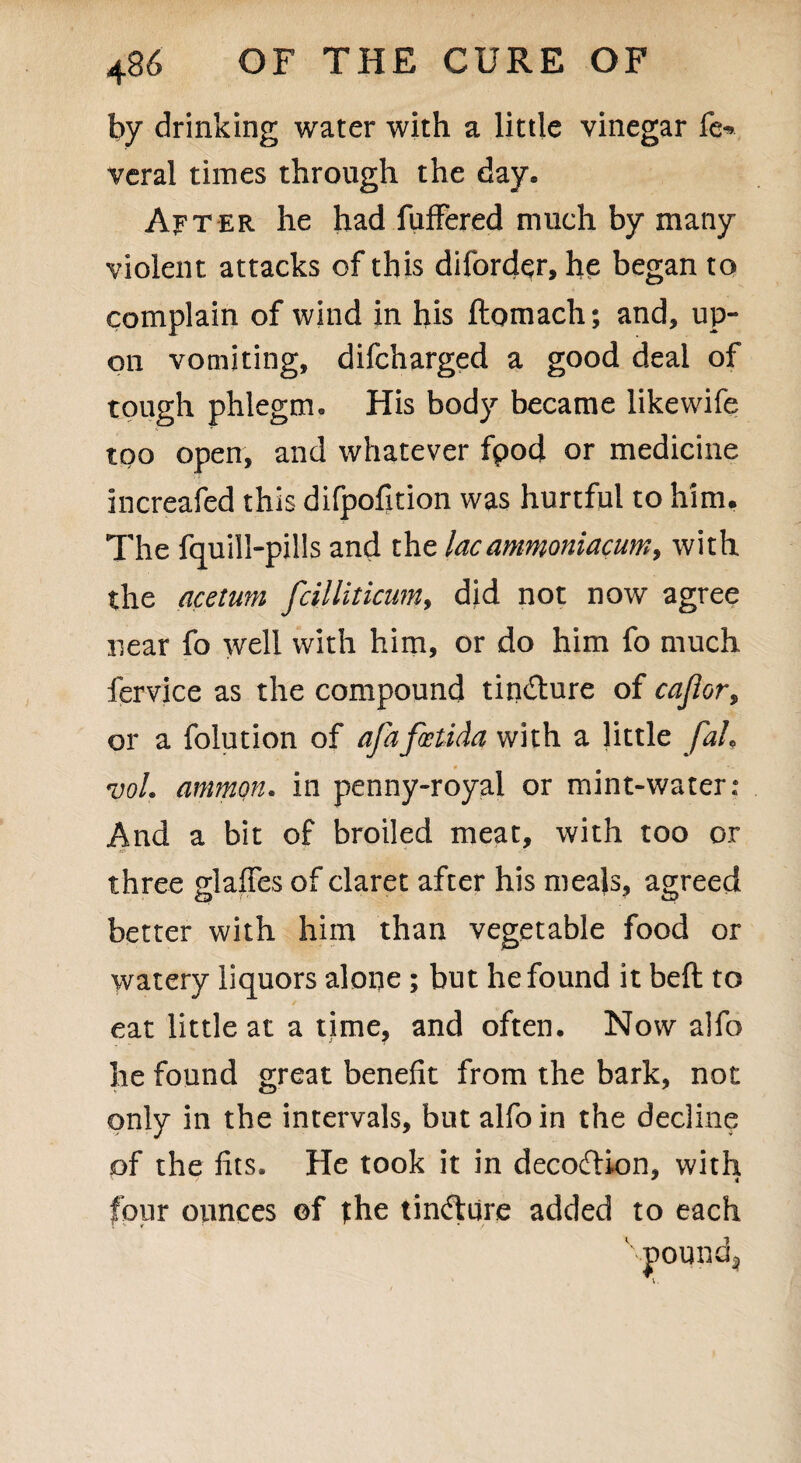 by drinking water with a little vinegar fe* veral times through the day. After he had fufFered much by many violent attacks of this difordqr, he began to complain of wind in his ftomach; and, up¬ on vomiting, difcharged a good deal of tough phlegm. His body became likewife too open, and whatever fpod or medicine increafed this difpofition was hurtful to him. The fquill-pills and the lac ammoniacum, with the acetum fcilliticum, did not now agree near fo well with him, or do him fo much fervice as the compound tindture of cajlor, or a folution of afafcetida with a little fah ml. ammon. in penny-royal or mint-water: And a bit of broiled meat, with too or three glaffes of claret after his meals, agreed better with him than vegetable food or watery liquors alone ; but he found it beft to eat little at a time, and often. Now alfo he found great benefit from the bark, not only in the intervals, but alfo in the decline of the fits. He took it in decodHon, with four ounces ©f fhe tindture added to each