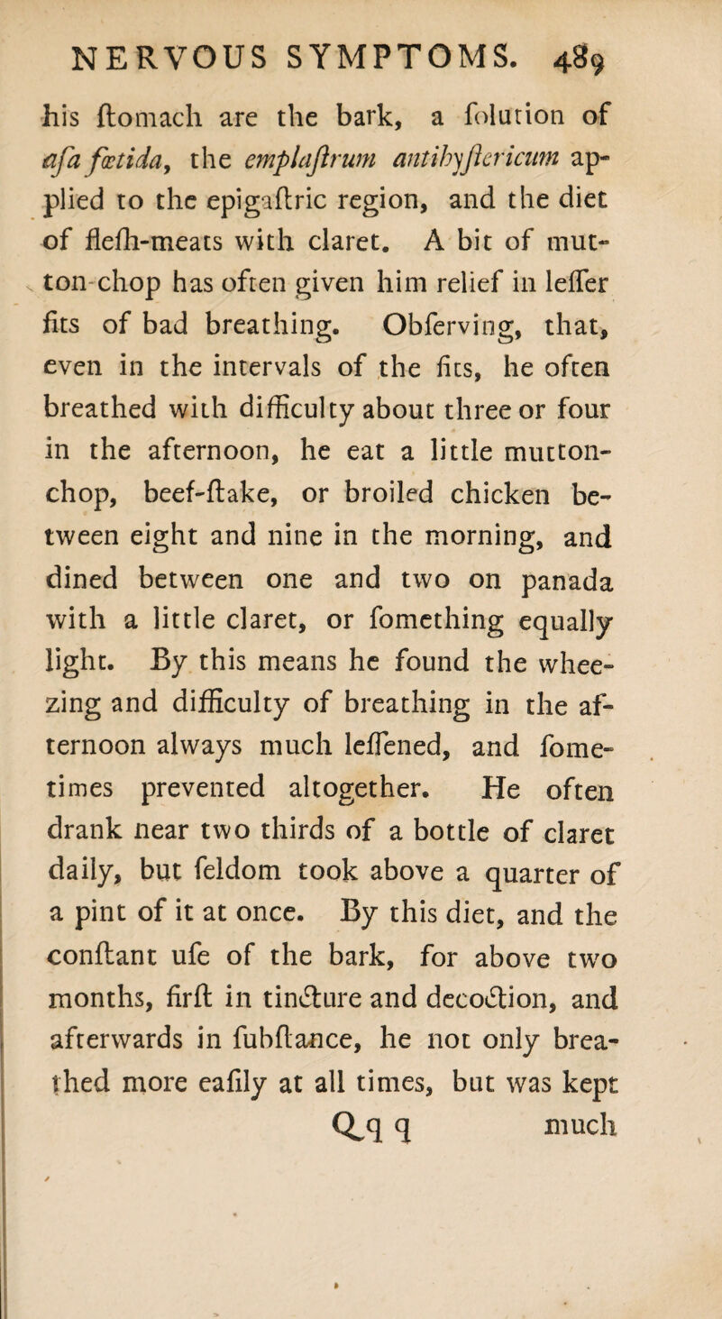 his ftomach are the bark, a folution of afafoetida, the emplajlrum antihyjlericum ap¬ plied to the epigaftric region, and the diet of flefh-meats with claret. A bit of mut¬ ton chop has often given him relief in leffer fits of bad breathing. Obferving, that, even in the intervals of the fits, he often breathed with difficulty about three or four in the afternoon, he eat a little mutton- chop, beef-ftake, or broiled chicken be¬ tween eight and nine in the morning, and dined between one and two on panada with a little claret, or fomething equally light. By this means he found the whee¬ zing and difficulty of breathing in the af¬ ternoon always much leflened, and fome- times prevented altogether. He often drank near two thirds of a bottle of claret daily, but feldom took above a quarter of a pint of it at once. By this diet, and the conftant ufe of the bark, for above two months, firft in tin&ure and decoction, and afterwards in fubflance, he not only brea¬ thed more eafily at all times, but was kept q much