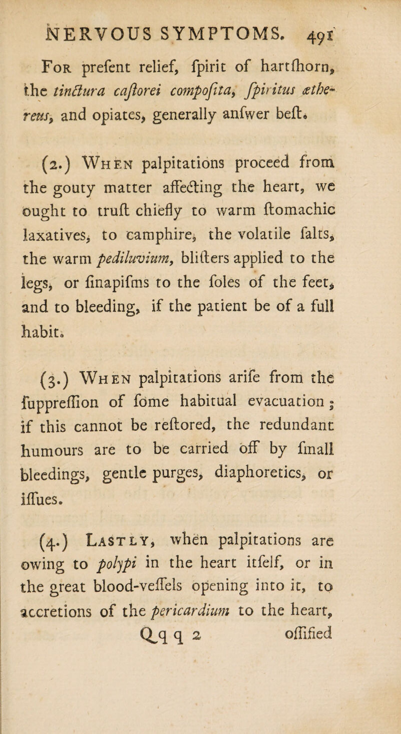 For prefent relief, fpirit of hartflhorn, the tinttura cajlorei compofila, fpiritus <ztbe~ reus, and opiates, generally anfwer belt* (2.) When palpitations proceed from the gouty matter affecting the heart, we ought to trufl chiefly to warm flomachic laxatives, to eamphire, the volatile lalts, the warm pediluvium, blitters applied to the legs, or finapifms to the foies of the feet* and to bleeding, if the patient be of a full habit, (3.) When palpitations arife from the fuppreffion of fome habitual evacuation ; if this cannot be reftored, the redundant humours are to be carried off by final! bleedings, gentle purges, diaphoretics, or iflTues. (4.) Lastly, when palpitations are owing to polypi in the heart itfelf, or in the great blood-velfels opening into it, to accretions of the pericardium to the hearr, Q^q q 2 offified