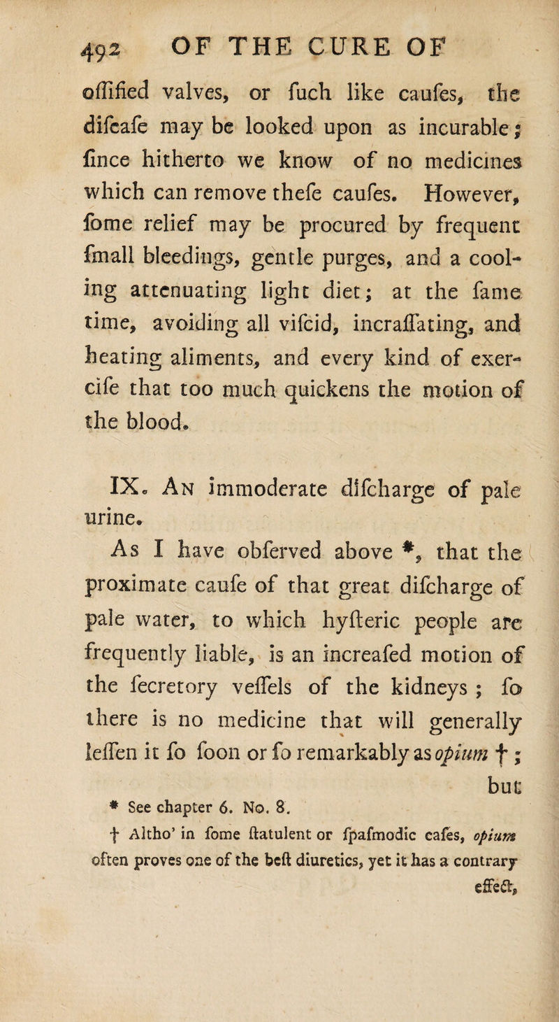 I 492 OF THE CURE OF offified valves, or fuch like caufes, the difcafe may be looked upon as incurable; Cnee hitherto we know of no medicines which can remove thefe caufes. However, fome relief may be procured by frequent fmall bleedings, gentle purges, and a cool¬ ing attenuating light diet; at the fame time, avoiding all vifeid, incraflating, and heating aliments, and every kind of exer- cife that too much quickens the motion of the blood® IXc An immoderate dlfcharge of pale urine. As I have obferved above *, that the proximate caufe of that great difeharge of pale water, to which hyfteric people are frequently liable, is an increafed motion of the fecretory veffels of the kidneys ; fo there is no medicine that will generally lelfen it fo foon or fo remarkably as opium f ; bur * See chapter 6. No. S. f Altho’ in fome flatulent or fpafmodic cafes, opium often proves one of the beft diuretics, yet it has a contrary effe&j