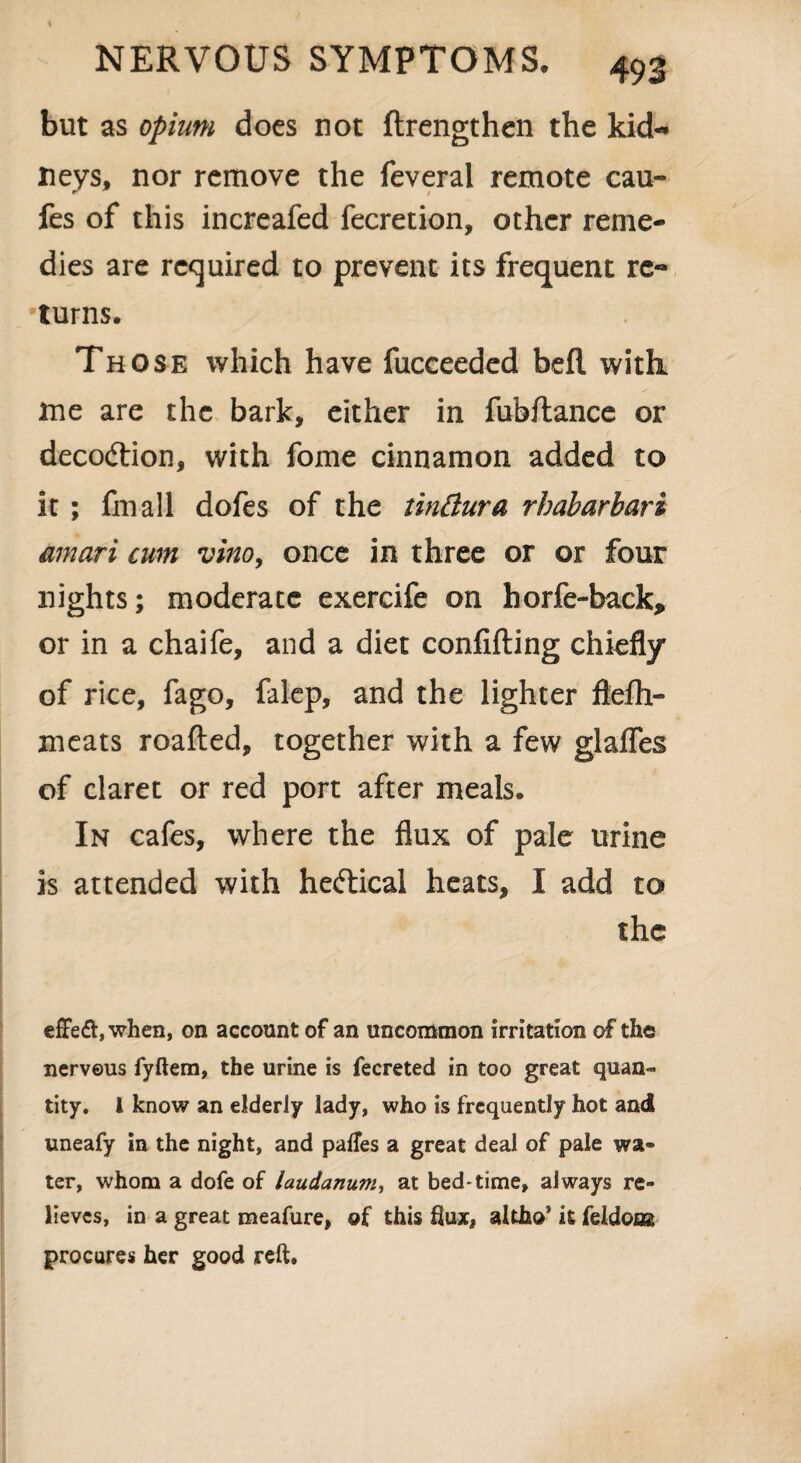 but as opium does not ftrengthen the kid¬ neys, nor remove the feveral remote cau- fes of this increafed fecretion, other reme¬ dies are required to prevent its frequent re¬ turns. Those which have fucceeded befl with me are the bark, either in fubftance or deco&ion, with fome cinnamon added to it ; fmall dofes of the tinftura rhabarbari amari cum vino, once in three or or four nights; moderate exercife on horfe-back, or in a chaife, and a diet confuting chiefly of rice, fago, falep, and the lighter flefh- meats roafted, together with a few glafles of claret or red port after meals. In cafes, where the flux of pale urine is attended with he&ical heats, I add to the effeft, when, on account of an uncommon irritation of the nervous fyftem, the urine is fecreted in too great quan¬ tity. 1 know an elderly lady, who is frequently hot and uneafy in the night, and palTes a great deal of pale wa¬ ter, whom a dofe of laudanum, at bed-time, always re¬ lieves, in a great meafure, of this flux, altho* it feldons procures her good reft.