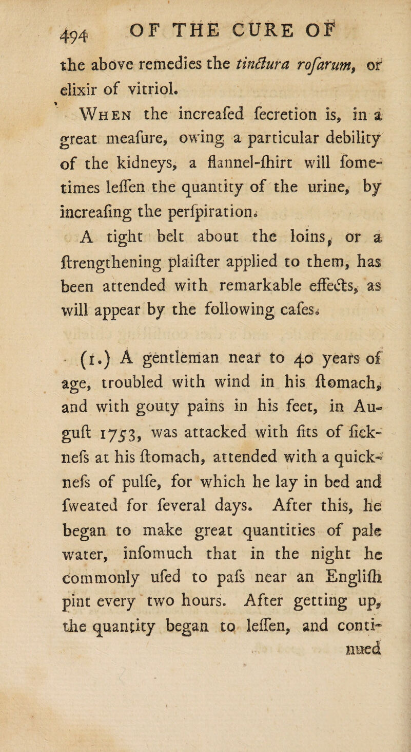 the above remedies the tindura rofarum, or elixir of vitriol. When the inereafed fecretion is, in a great meafure, owing a particular debility of the kidneys, a flannel-fhirt will fome- times leflen the quantity of the urine, by increafing the perfpiratiom A tight belt about the loinst or a ftrengthening plaifter applied to them, has been attended with remarkable eflfe&s, as will appear by the following cafes* (r.) A gentleman near to 40 years of age, troubled with wind in his ftomach^ and with gouty pains in his feet, in Au- guft 1753, was attacked with fits of lick- nefs at his ftomach, attended with a quick- nefs of pulfe, for which he lay in bed and fweated for feveral days. After this, he began to make great quantities of pale water, infomuch that in the night he commonly ufed to pafs near an Englifh pint every two hours. After getting up* the quantity began to leffen, and conti*