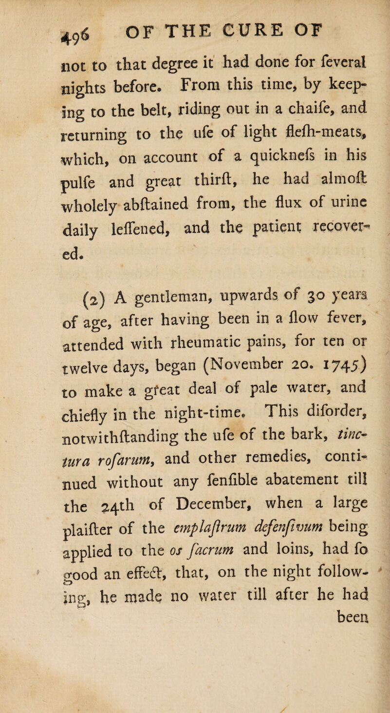 not to that degree it had done for feveral nights before. From this time, by keep¬ ing to the belt, riding out in a chaife, and returning to the ufe of light flefh-meats, which, on account of a quicknefs in his pulfe and great thirft, he had alniofl: wholely abftained from, the flux of urine daily leflened, and the patient recover¬ ed « (2) A gentleman, upwards of 30 years of age, after having been in a flow fever, attended with rheumatic pains, for ten or twelve days, began (November 20. 1745) to make a great deal of pale water, and chiefly in the night-time. This diforder, notwithftanding the ufe of the bark, tine- tura rofarum, and other remedies, conti¬ nued without any lenflble abatement till the 24th of December, when a large plaifter of the emplajlrum defenfwum being applied to the os j'acrum and loins, had fo p-ood an effect, that, on the night follow- fc> jng, he made no water till after he had been