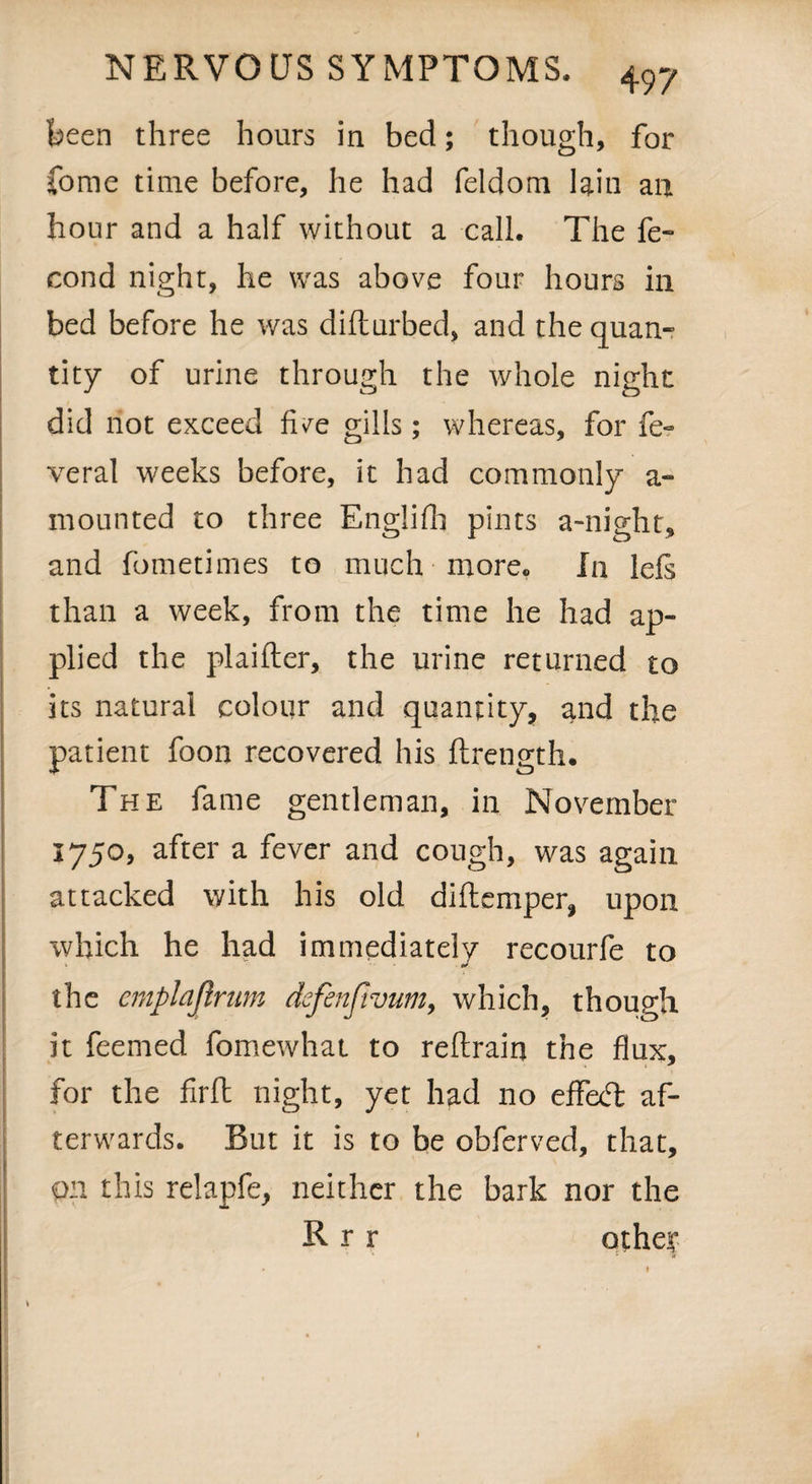 been three hours in bed; though, for fome time before, he had feldom lain an hour and a half without a call. The fe- cond night, he was above four hours in bed before he was difturbed, and the quan¬ tity of urine through the whole night did not exceed five gills; whereas, for fe- veral weeks before, it had commonly a- mounted to three Englifh pints a-night, and fometimes to much more. In lefs than a week, from the time he had ap¬ plied the plaifter, the urine returned to its natural colour and quantity, and the patient foon recovered his ftrength. The fame gentleman, in November 1750, after a fever and cough, was again attacked with his old diftemper, upon which he had immediately recourfe to * the emplajlrum defenfivum, which, though it feemed fomewhat to reftrain the flux, for the firft night, yet had no effect af¬ terwards. But it is to be obferved, that, on this relapfe, neither the bark nor the R r r other