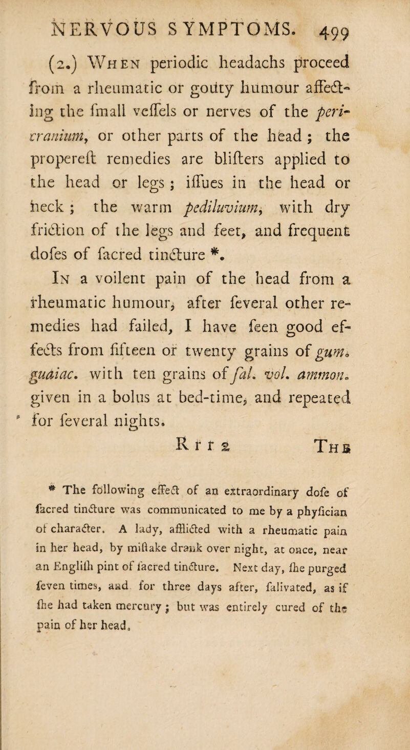 (2*) When periodic headachs proceed from a rheumatic or gouty humour affedt- ing the fmall vcffels or nerves of the peri- tranium, or other parts of the head ; the propereft remedies are blifters applied to the head or legs; iflues in the head or heck ; the warm pediluvium, with dry fridtion of the legs and feet, and frequent dofes of facred tincture In a voilent pain of the head from a rheumatic humour* after feveral other re¬ medies had failed, I have feen good ef¬ fects from fifteen or twenty grains of gum* guaiac. with ten grains offaL voL ammon, given in a bolus at bed-time, and repeated ' for feveral nights. R r r e T h s * The following effeft of an extraordinary dofe of facred tin&ure was communicated to me by a phyfician ol chara&er. A lady, affli&ed with a rheumatic pain in her head, by miflake drank over night, at once, near an Englith pint of facred tin&ure. Next day, Ihe purged feven times, and for three days after, falivated, as if (he had taken mercury ; but was entirely cured of the pain of her head.