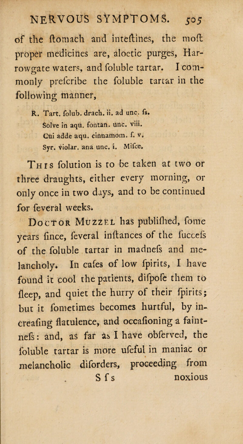 of the ftomath and inteftines, the mod proper medicines are, aloctic purges, Har- rowo;ate waters, and foluble tartar. I com- o monly prefcribe the foluble tartar in the following manner, R. Tart, folub. drach. ii. ad unc. fs. Solve in aqu. fontan. unc. viii. Cui adde aqu. cinnamom. f. v. Syr. violar. ana unc. i. Mifce. This folution is to be taken at two or three draughts, either every morning, or only once in two days, and to be continued for feveral weeks. Doctor Muzzel has publifhed, fome years fince, feveral inftances of the fuccefs of the foluble tartar in madnefs and me¬ lancholy. In cafes of low fpirits, I have found it cool the patients, difpofe them to fleep, and quiet the hurry of their fpirits; but it fonietimes becomes hurtful, by in- creafing flatulence, and occafioninga faint- nefs: and, as far as I have obferved, the foluble tartar is more ufeful in maniac or melancholic diforders, proceeding from S f s noxious