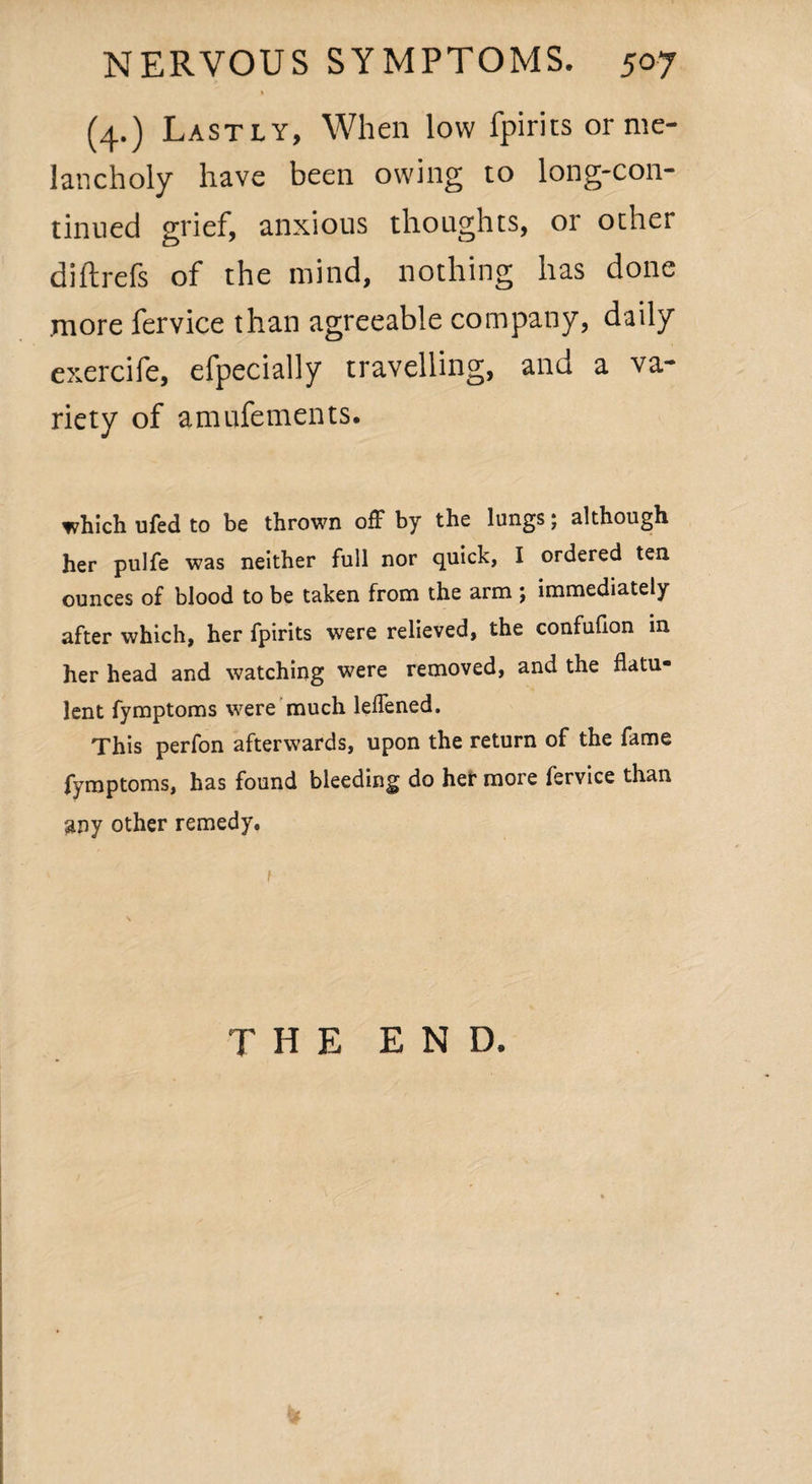 » (4.) Lastly, When low fpirits or me¬ lancholy have been owing to long-con¬ tinued grief, anxious thoughts, or other diftrefs of the mind, nothing has done .more fervice than agreeable company, daily exercife, efpecially travelling, and a va¬ riety of amufements. which ufed to be thrown off by the lungs; although her pulfe was neither full nor quick, I ordered ten ounces of blood to be taken from the arm ; immediately after which, her fpirits were relieved, the confufion in her head and watching were removed, and the flatu¬ lent fymptoms were much lelfened. This perfon afterwards, upon the return of the fame fymptoms, has found bleeding do her more fervice than any other remedy. THE END,