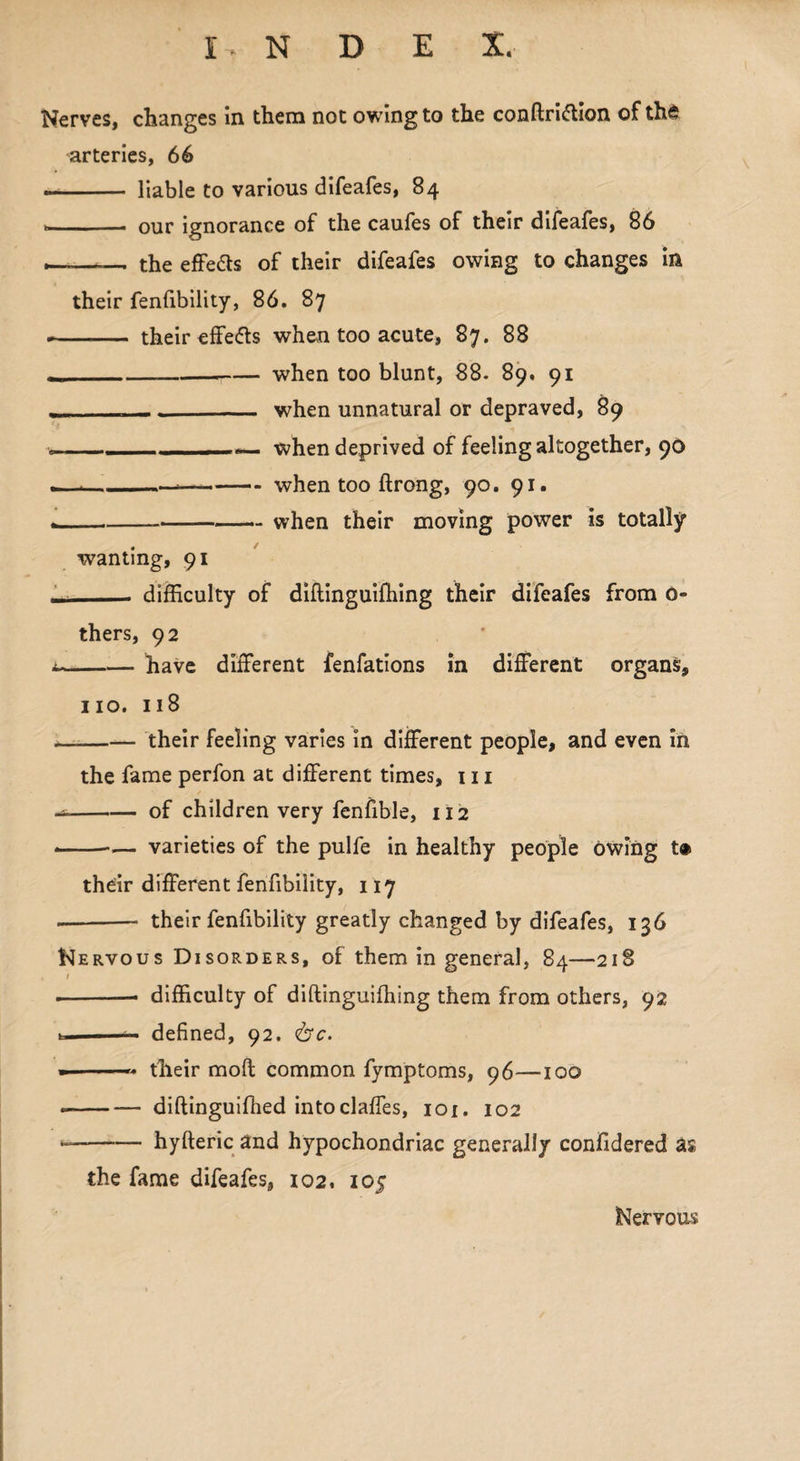 Nerves, changes in them not owing to the conftri&ion of the arteries, 66 - liable to various difeafes, 84 *_. our ignorance of the caufes of their difeafes, 86 —— the effe&s of their difeafes owing to changes in their fenfibility, 86. 87 --- their effe&s when too acute, 87. 88 .._when too blunt, 88. 89. 91 ,__ __ when unnatural or depraved, 89 .- ■ 1when deprived of feeling altogether, 90 .—*-*-when too ftrong, 90. 91. .---when their moving power is totally wanting, 91 Li_ difficulty of diftinguiffiing their difeafes from 0- thers, 92 i-have different fenfations in different organs, no. 118 .-their feeling varies in different people, and even in the fame perfon at different times, in --of children very fenfible, 112 - --— varieties of the pulfe in healthy people owing t® their different fenfibility, 117 --- their fenfibility greatly changed by difeafes, 136 Nervous Disorders, of them in general, 84—218 1 --• difficulty of diftinguiffiing them from others, 92 u defined, 92. <&c. - -- their moft common fymptoms, 96—100 --diftinguiffied intoclaffes, 101. 102 - -hyfteric and hypochondriac generally conlidered as the fame difeafes, 102. 105