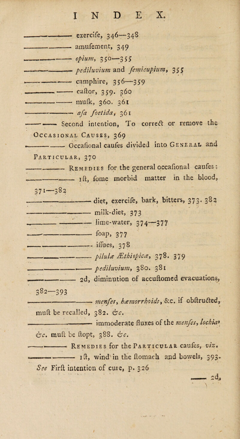 — ----- exercife, 346—348 --- amufement, 349 -——— opium, 350—355 --—pc diluvium and femi cup turn, 355 --—-- camphire, 356—359 —»——— caftor, 359. 360 —.—,—_— mufk, 360. 361 — ---■—■ a fa foetidat 361 — -—— Second intention, To correct or remove the Occasional Causes, 369 — -Occafional caufes divided into General and Particular, 370 —Remedies for the general occafional caufes: --—-1 ft, feme morbid matter in the blood, V, i ■ '* ' 371—382 --diet, exercife, bark, bitters, 373. 382 *>'• ... - . . » : . * • *; -__-—-milk-diet, 373 ___~~—f—— lime-water, 374—377 ——-- foap, 377 -- blues, 378 ____pilula JEthiopica, 378. 379 ___.—— pediluvium, 380. 381 -2d, diminution of accuftomed evacuations. 382—393 — --- menfeSy haemorrhoids, &c. if obftrufted, mull; be recalled, 382. fee. — -—--- immoderate fluxes of the menfes, lochia» fee. muff be ftopt, 388. fee. — ..— * Remedies for the Particular caufes, viz, .» ■* b * i * — ... id, wind in the flomach and bowels, 393. See Firfl intention of cure, p. 326