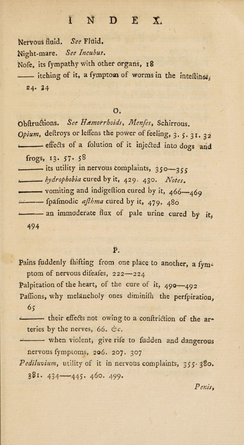 Kervous fluid. See Fliiid. foight-mare. See Incubus. Nofe, its fympathy with other organs, 18 - itching of it, a fymptom of worms in the inteftiiie*r, 24. 24 O. Obftru&ions. See Hemorrhoids, Menfes, Schirrous. Opium, deftroys or leflens the power of feeling, 3. 5. 31. 32 — effects of a folution of it injected into dogs and frogs, 13, 57. 58 , — its utility in nervous Complaints, 350—355 i—— hydrophobia cured by it, 429, 430. Notes. . vomiting and indigeftion cured by it, 466—469 — -fpafmodic aflhma cured by it, 479. 480 --an immoderate flux of pale urine cured by it* 494 P. Pains fuddenly fhifting from one place to another, a fym- ptom of nervous difeafes, 222—224 Palpitation of the heart, of the cure of it, 490—492 Paffions, why melancholy ones diminilh the perfpiration, 65 ■- their effetts not owing to a conftri&ion of the ar* teries by the nerves, 66. <&ct - - when violent, give rife to fudden and dangerous nervous fympioms, 206. 207. 307 Pediluvium, utility of it in nervotis complaints, 355* 380. 381. 434-445. 460. 499. Penis,