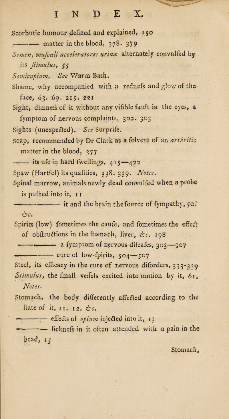 Scorbutic humour defined and explained, 150 --matter in the blood, 378. 379 Semen, mufculi acceleratorss urines alternately convulfed by its JUmulus, 55 Semicupium, See Warm Bath. Shame, why accompanied with a rednefs and glow of the face, 63. 69. 215. 221 Sight, dimnefs of it without any vifible fault in the eyes, a fymptom of nervous complaints, 302. 303 Sights (unexpedted). See Surprife. Soap, recommended by Dr Clark as a folvent of an arthritic matter in the blood, 377 -- itsufein hard fwelling3, 415—422 Spaw (Hartfel) its qualities, 338*339. Notes. Spinal marrow, animals newly dead convulfed when a probe is puffied into it, 11 —-it and the brain thefource of fympathy, <bc. Spirits (low) fometimes the caufe, and fometimes the effedfc of obftructions in the ftomach, liver, &c. 198 ---- a fymptom of nervous difeafes, 303—307 --cure of low-fpirits, 504—507 Steel, its efficacy in the cure of nervous diforders, 333-339 Stimulus, the fmall veffels excited into motion by it, 61. Notes• Stomach, the body differently affedled according to the date of it, 11. 12. <bc. —~--— effedts of ophim injedled into it, 13 --ficknefs in it often attended with a pain in the head, 15 Stomach,