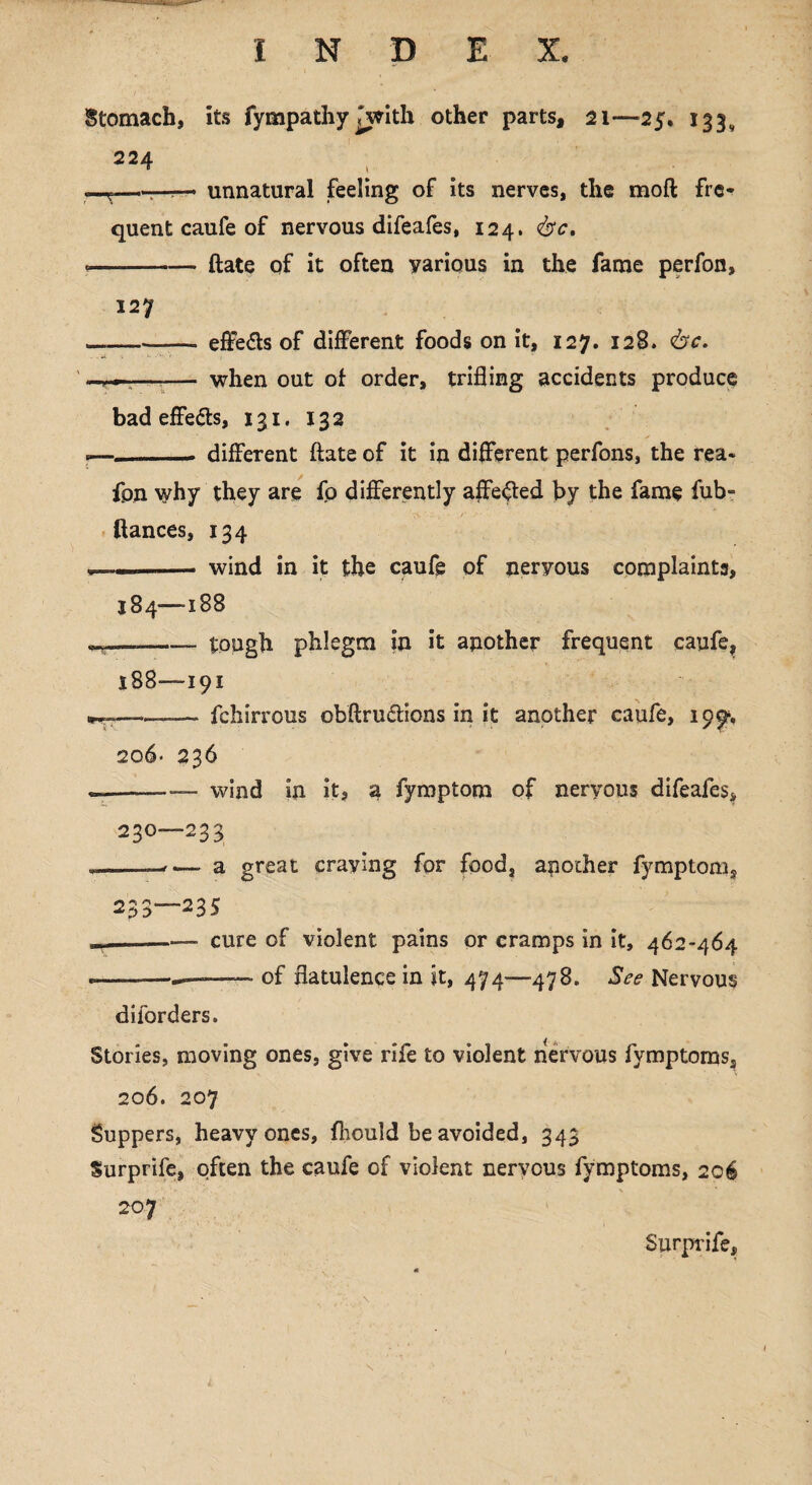 Stomach, its fympathy iwith other parts, 21—25, 133, 224 —T—r-r— unnatural feeling of its nerves, the moft fre¬ quent caufe of nervous difeafes, 124. <&c, * -ftate of it often various in the fame perfon, 127 — -—- effe&s of different foods on it, 127. 128. ise. —r—r—■— when out of order, trifling accidents produce bad effects, 131. 132 *— _. different ftate of it in different perfons, the rea« fpn why they are fo differently affected by the fame fub- fiances, 134 , —_wind in it the caufe of neryous complaints, 184—188 ———- tough phlegm in it another frequent caufe, 188—191 ———- fchirrous obftru&ions in it another caufe, 199% 206* * 236 — -— wind in its a fymptom of neryous difeafes, 230—233 * --—- a great craving for food, another fymptom, 233—235 -- cure of violent pains or cramps in it, 462-464 * --—_ of flatulence in it, 474—478. See Nervous diiorders. Stories, moving ones, give rife to violent nervous fymptoms, 206. 207 Suppers, heavy ones, fliould be avoided, 343 Surprife, often the caufe of violent neryous fymptoms, 206 207 Surprife,