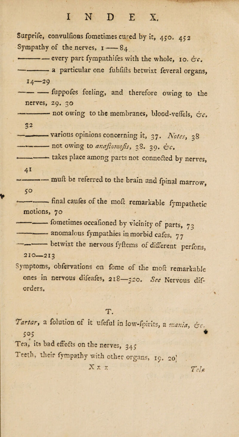 Surprife, convulfions fometimes cured by it, 450. 452 Sympathy of the nerves, 1-84 — -— every part fympathifes with the whole, 10. &c. -a particular one fubffts betwixt feveral organs, 14—29 -fuppofes feeling, and therefore owing to the nerves, 29. 30 -not owing to the membranes, blood-veflels, &c, 32 ——various opinions concerning it, 37. Notes, 38 ——-not owing to ar.aflo?nofis, 38. 39. &c, — -- takes place among parts not connected by nerves, * -mull be referred to the brain and fpinal marrow, 50  hnal caufes of the mofi remarkable fympathetic motions, 70 • -fometimes occafioned by vicinity of parts, 73 ——*-- anomalous fympathies in morbid cafes, 77 ~——— betwixt the nervous fyftems of different perfons, 210—213 Symptoms, obfervations on fome of the moft remarkable ones in nervous difeafes, 218—-320. See Nervous dif* orders. T. 'Tartar, a folution of it ufeful in low-fpirits, a mania, &e. 505 i # Tea, its bad effe&s on the nerves, 347 i. eeth, their fyrnpathy with other organs, 19, 20' X x x Tel*