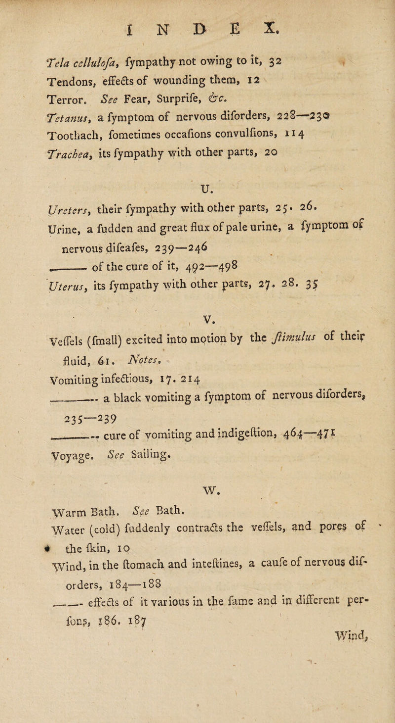 Tela cellulof a, fympathynot owing to it, 32 Tendons, effe&sof wounding them, 12 Terror. See Fear, Surprife, <bc. Tetanus, a fymptom of nervous diforders, 228—23® Toothach, fometimes occafions convulfions, 114 Trachea, its fympathy v/ith other parts, 20 U. Ureters, their fympathy with other parts, 25. 26. Urine, a fudden and great flux of pale urine, a fymptom of nervous difeafes, 239—246 ..-of the cure of it, 492—498 Uterus, its fympathy with other parts, 27. 28. 35 Veflels (fmall) excited into motion by the fimulus of their fluid, 61. Notes. Vomiting infectious, 17.214 „_a black vomiting a fymptom of nervous diiorders, 235—239 . -- cure of vomiting and indigeltion, 464—471 Voyage. See Sailing. W. Warm Bath. See Bath. Water (cold) fuddenly contracts the veflels, and pores of * the (kin, 10 Wind, in the ftomach and inteftines, a caufe of nervous dif¬ orders, 184—188 ___ effects of it various in the fame and in different per- fong, 186. 187 Wind,