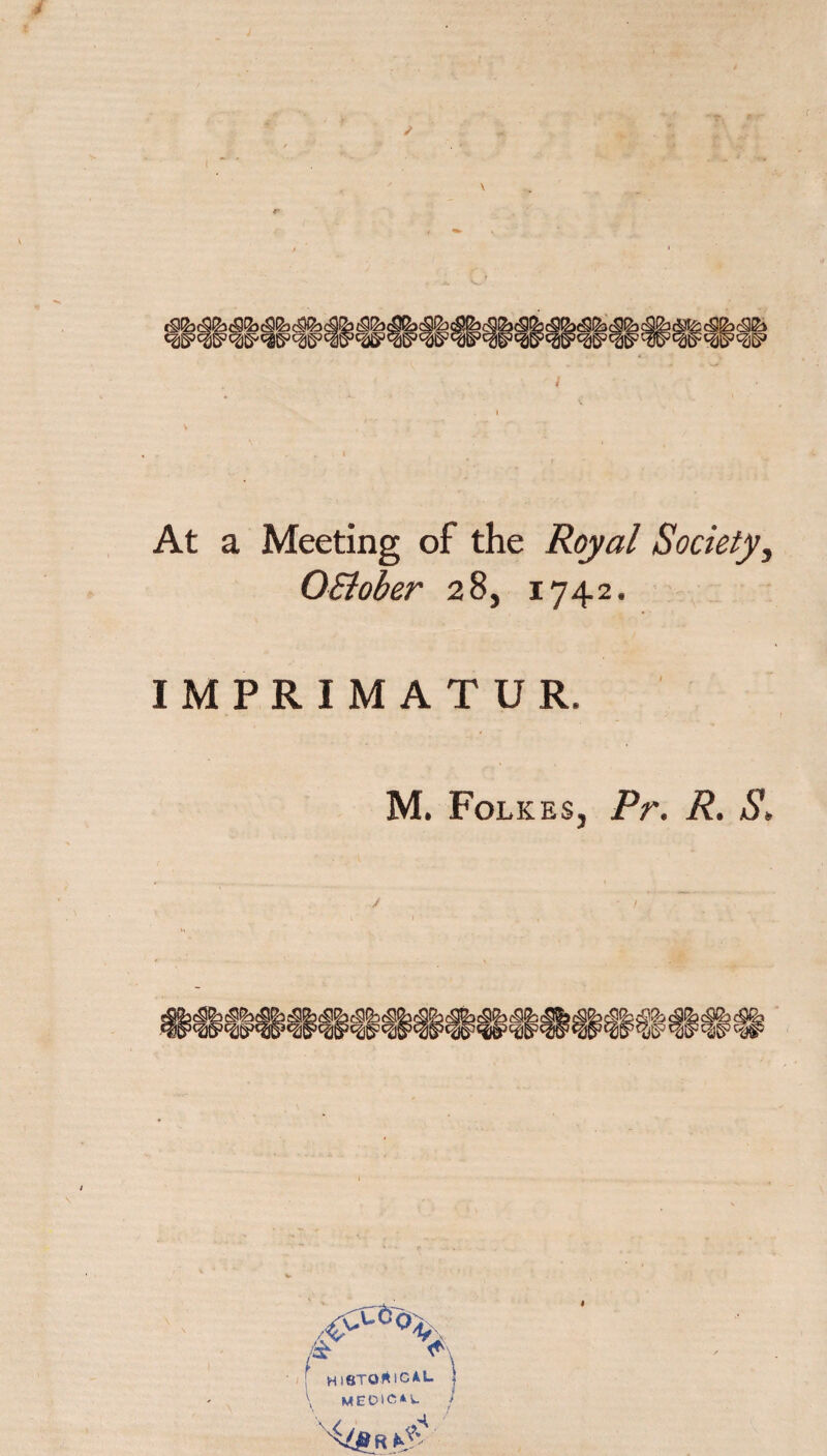 c • J At a Meeting of the Royal Society, OSiober 28, 1742. IMPRIMATUR. M. Folkes, Pr. R. S, 5 fSG & ^\ 1 MieTOf^lCAL \ MED1C,*U ! I