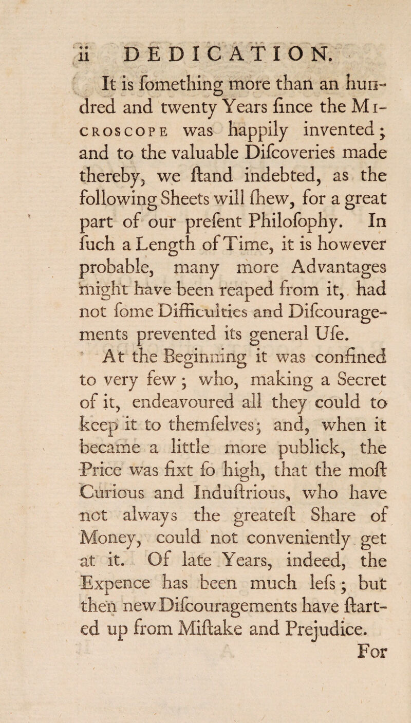 It is fomething more than an hun¬ dred and twenty Years fince the Mi- CROSCOPE was happily invented; and to the valuable Difcoveries made therebyj we Hand indebted, as the following Sheets will fliew, for a great part of our prefent Philofophy. In fuch a Length of Time, it is however probable, many more Advantages might have been reaped from it,. had not fome Difficulties and Difeourage- ments prevented its general Ufe. At the Beginning it was confined to very few ; who, making a Secret of it, endeavoured all they could to keep it to themfelves; and, when it became a little more publick, the Price was fixt fo high, that the moft Curious and Induftrious, who have not always the greateft Share of Money, could not conveniently get at it. Of late Years, indeed, the Expence has been much lefs; but then new Dilcouragements have ftart- ed up from Miftake and Prejudice. For