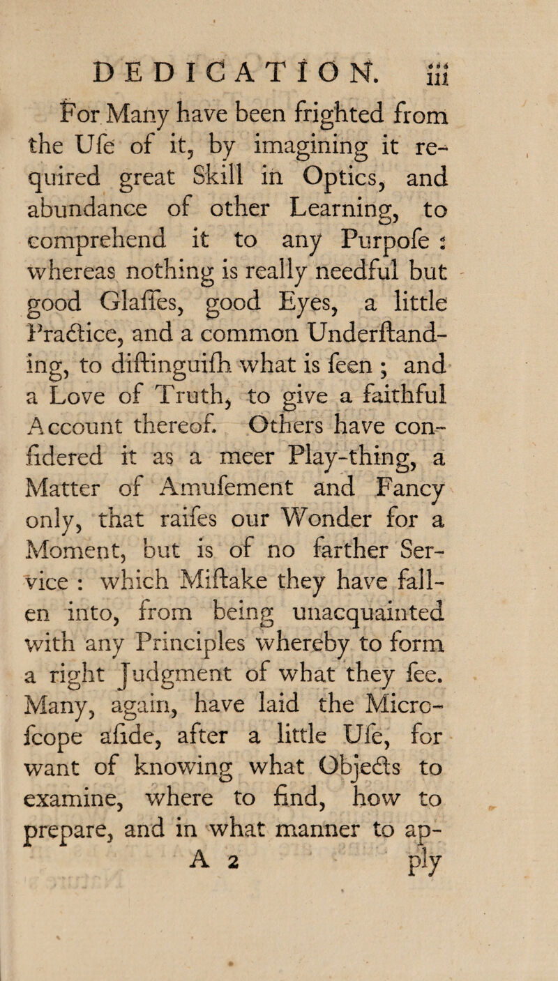 Eor Many have been frighted from the Ufe of it, by imagining it re¬ quired great Skill in Optics, and abundance of other Learning, to comprehend it to any Purpofe i whereas nothing is really needful but - good Glaffes, good Eyes, a little Fraftice, and a common Underftand- ing, to diftinguifh what is feen ; and a Love of Truth, to give a faithful Account thereof. Others have con- fidered it as a meer Play-thing, a Matter of Amufement and Fancy only, that raifes our Wonder for a Moment, but is of no farther Ser¬ vice ; which Miftake they have fall¬ en into, from being unacquainted with any Principles whereby to form a right Judgment of what they fee. Many, again, have laid the Micrc- fcope afide, after a little Ufe, for want of knowing what Objeds to examine, where to find, how to prepare, and in what manner to ap- A 2 ply