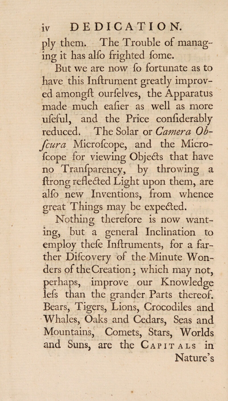 ply them. The Trouble of manag¬ ing it has alfo frighted fome. But we are now fo fortunate as to have this Inftrument greatly improv¬ ed amongft ourfelves, the Apparatus made much ealier as well as more ufeful, and the Price conliderably reduced. The Solar or Camera Ob- fcura Microlcope, and the Micro- Icope for viewing Objects that have no Tranfparency, by throwing a flrong refledted Light upon them, are alfo new Inventions, from whence great Things may be expedled. Nothing therefore is now want¬ ing, but a general Inclination to employ thefe Inflruments, for a far¬ ther Difcovery of the Minute Won¬ ders of the Creation; which may not, perhaps, improve our Knowledge lefs than the grander Parts thereof. Bears, Tigers, Lions, Crocodiles and. •Whales, Oaks and Cedars, Seas and Mountain's, Comets, Stars, Worlds and Suns, are the Capitals in Nature’s