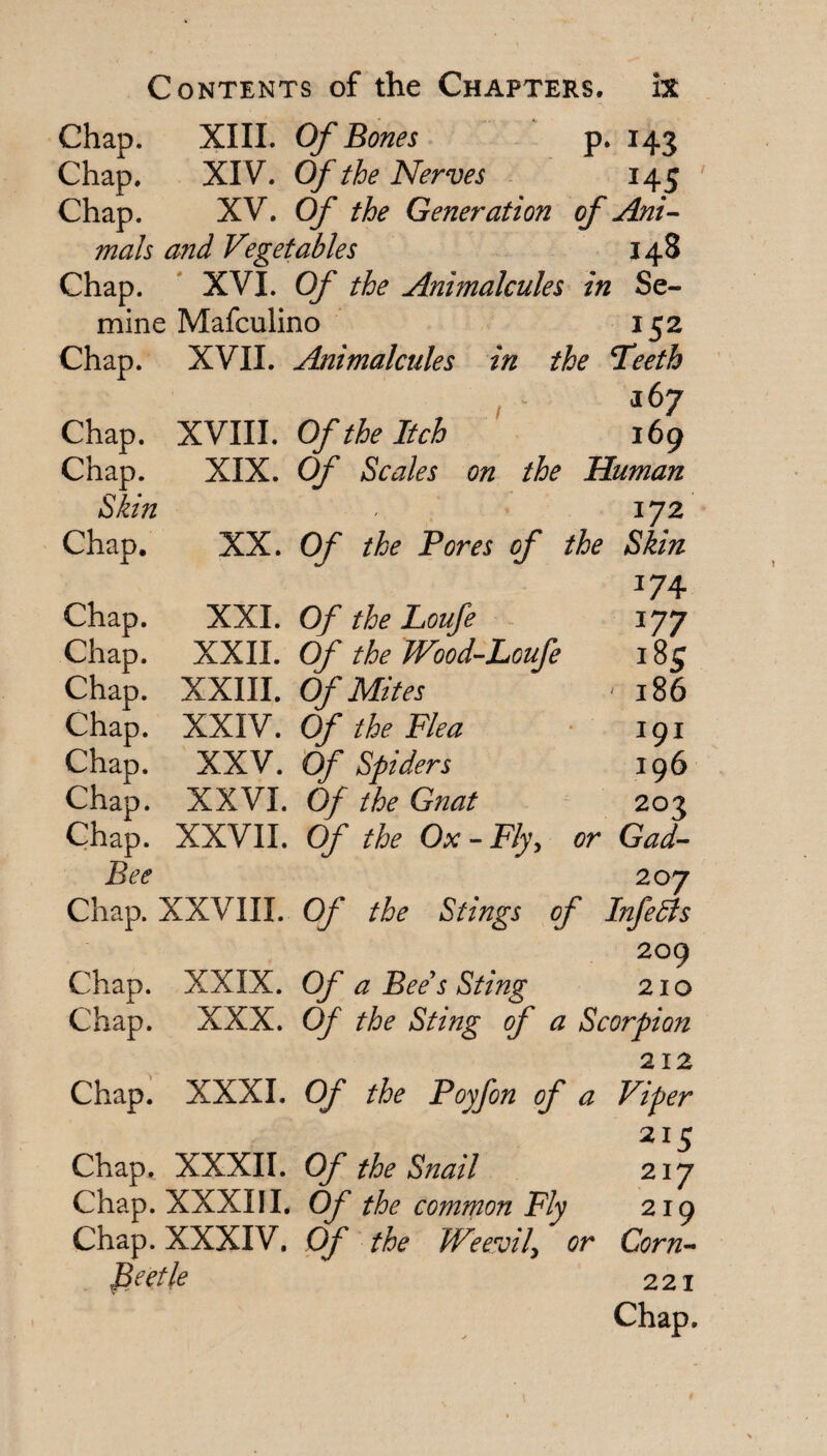 Chap. XIII. Of Bones p. 143 Chap. XIV. Of the Nerves 145 * Chap. XV. Of the Generation of Ani^- mals and Vegetables 148 Chap. ' XVI. Of the Animalcules in Se- mine Mafculino 152 Chap. XVII. Animalcules in the Teeth , 167 XVIII. Of the Itch 169 XIX. Of Scales on the Human jyz XX. Of the Pores of the Skin 174 XXL Of the Loufe - ^77 XXII. Of the Wood-Loufe 185 XXIII. Of Mites 186 XXIV. Of the Flea ■ 191 XXV. Of Spiders 196 XXVI. Of the Gnat 203 Chap. XXVII. Of the Ox - Fly, or Gad- Bee 207 Chap. XXVIII. Of the Stings of InfeSls 2og Chap. XXIX. Of a Bee’s Sting 210 Chap. XXX. Of the Sting of a Scorpion 212 Chap. XXXI. Of the Poyfon of a Viper 215 Chap. XXXII. Of the Snail 217 Chap. XXXIII, Of the common Fly 219 Chap. XXXIV. Of the Weevil^ or Corn'- beetle 221 Chap. Chap. Chap. Skin Chap. Chap. Chap. Chap. Chap. Chap. Chap.