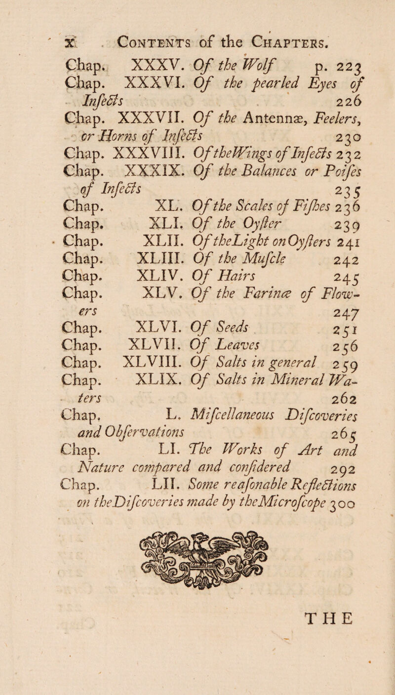 Chap. XXKY. Of the Wolf p. 223 Chap. XXXVI. Of the pearled Eyes of Infedts . 226 Chap. XXXVII. Of the Antennae, Feelers^ - - or’Horns of Infedls 230 Chap. XXXVIII. OftheWingsofFifedisz'^z Chap. XXXIX. Of the Balances or Poifes of Infedis 235 Chap. XL’. Of the Scales of Fifhes 236 Chap. XLI. Of the Oyjler 239 Chap. XLII. OftheLightonOyjlers 241 Chap. XLIII. Of the Mufcle 242 Chap. XLIV. Of Hairs 245 Chap. XLV. Of the Farince of Flow-- ers 247 Chap. XLVI. Of Seeds 251 Chap. XLVII. Of Leaves 256 Chap. XLVIII. Of Salts in general 259 Chap. XLIX. Of Salts in Mineral Wa~ ters 262 Chap, L. Mifcellaneous Difcoveries and Obfervations 265 Chap. LI. The Works of Art and Nature compared and confdered 292 Chap. LII. Some reafonableRefleBions on theDifcoveides made by the Mi cr of cope 300