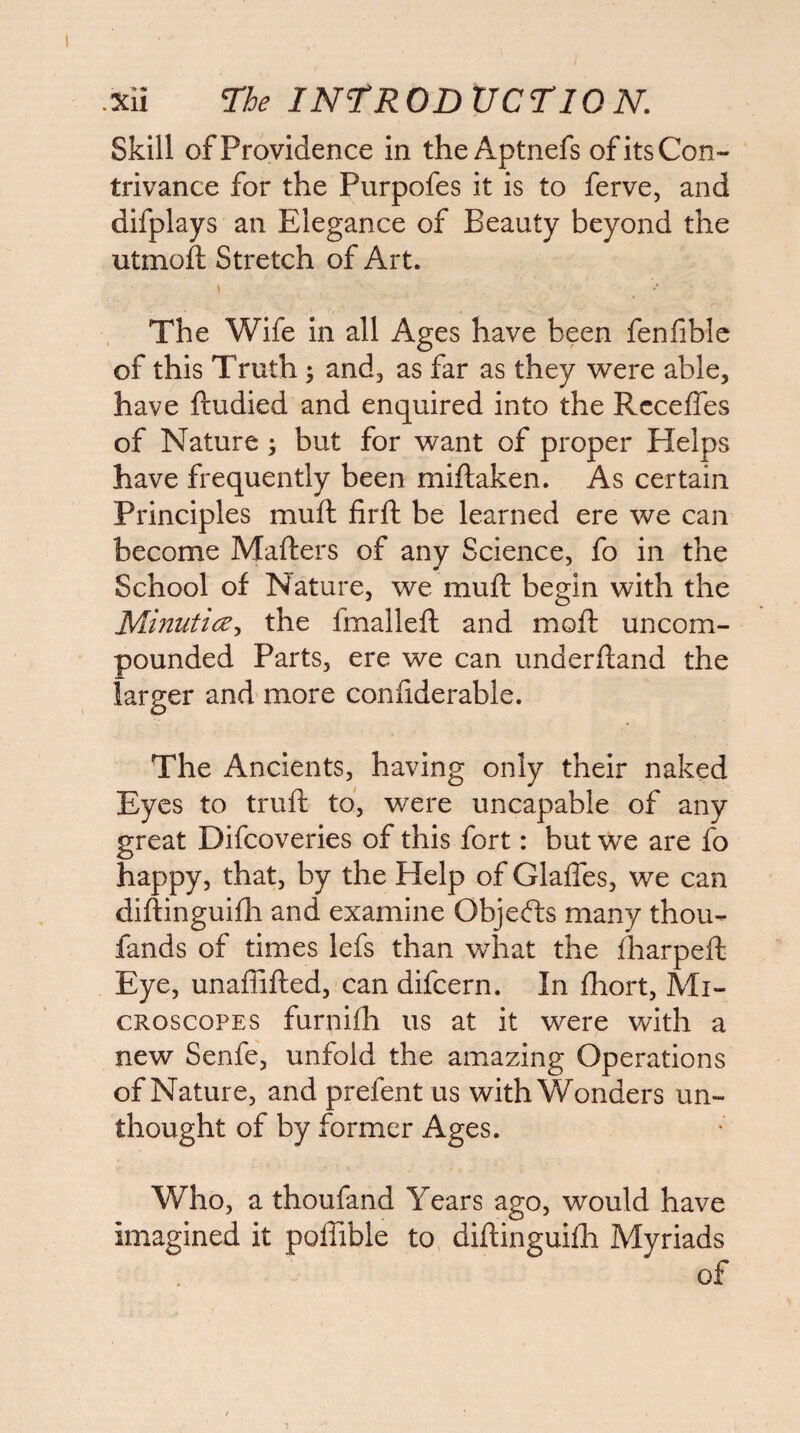 Skill of Providence in the Aptnefs of its Con¬ trivance for the Purpofes it is to ferve, and difplays an Elegance of Beauty beyond the utmoft Stretch of Art. The Wife in all Ages have been fenfiblc of this Truth; andj as far as they were able, have ftudied and enquired into the Rcceffes of Nature; but for want of proper Helps have frequently been miftaken. As certain Principles muft firft be learned ere we can become Mafters of any Science, fo in the School of Nature, we muft begin with the Minufice-i the fmalleft and moft uncom¬ pounded Parts, ere we can underftand the larger and more conftderable. The Ancients, having only their naked Eyes to truft to, were uncapable of any great Difcoveries of this fort: but we are fo happy, that, by the Help of Glafles, we can diftinguifli and examine Objefts many thou- fands of times lefs than what the fharpeft Eye, unaffifted, can difcern. In fliort, Mi¬ croscopes furnifli us at it were with a new Senfe, unfold the amazing Operations of Nature, and prefent us with Wonders un¬ thought of by former Ages. Who, a thoufand Years ago, would have imagined it poffible to diftinguifh Myriads of