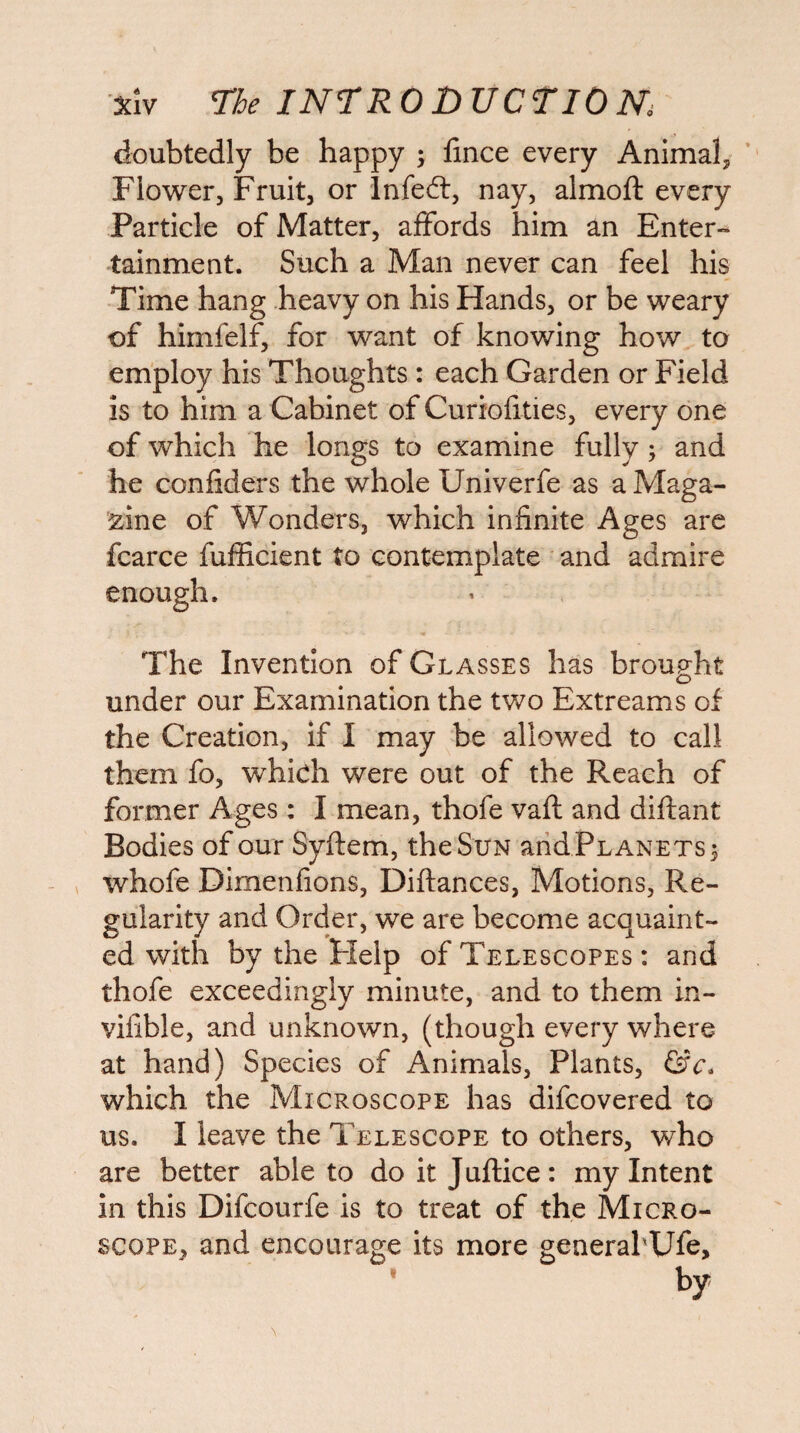 doubtedly be happy ; fince every Animal, ’ Flower, Fruit, or infed:, nay, almoft every Particle of Matter, affords him an Enter¬ tainment. Such a Man never can feel his Time hang heavy on his Hands, or be weary of himfelf, for want of knowing how to employ his Thoughts: each Garden or Field is to him a Cabinet of Curiolities, every one of which he longs to examine fully; and he confiders the whole Univerfe as a Maga¬ zine of Wonders, which infinite Ages are fcarce fufficient to contemplate and admire enough. The Invention of Glasses has brought o under our Examination the two Extreams of the Creation, if I may be allowed to call them fo, which were out of the Reach of former Ages ; I mean, thofe vaft and diftant Bodies of our Syftem, the Sun arid Planets 3 whofe Dimenfions, Diftances, Motions, Re¬ gularity and Order, we are become acquaint¬ ed with by the Help of Telescopes : and thofe exceedingly minute, and to them in- viiible, and unknown, (though every where at hand) Species of Animals, Plants, &c. which the Microscope has difcovered to us. I leave the Telescope to others, who are better able to doitjuftice: my Intent in this Difcourfe is to treat of the Micro¬ scope, and encourage its more generahUfe,