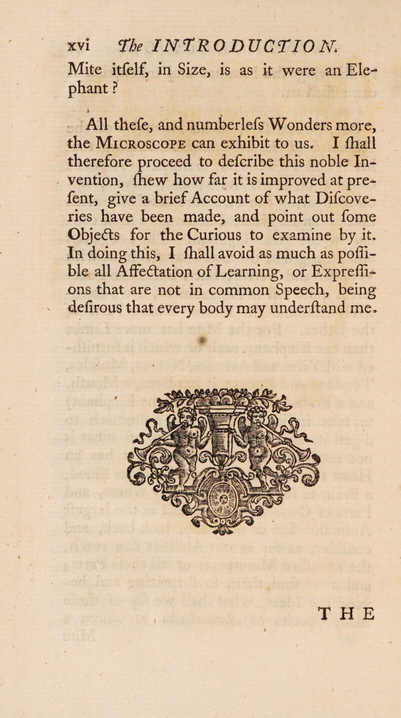 Mite itfelf, in Size, is as it were an Ele¬ phant ? ^ All thefe, and numberlefs Wonders more, the Microscope can exhibit to us* I fliall therefore proceed to defcribe this noble In- - vention, (hew how far it is improved at pre- fent, give a brief Account of what Difcove- ries have been made, and point out fome Objefts for the Curious to examine by it. In doing this, I fhall avoid as much as poffi- ble all Affeftation of Learning, or Expreffi- ons that are not in common Speech, being defirous that every body may underftand me.