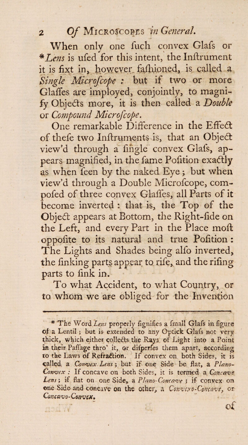 When only one fuch convex Glafs or ^Lens is ufed for this intent, the Inftrument it is fixt in» however^ failiioned, is called a Single Microfcope ; but if two or more GlalTes are imployed, conjointly, to magni¬ fy Objedts more, it is then called a Double or Compound Microfcope. One remarkable Dilference in the Effedt of thefe two Inftrumentsds, that an Objedt view'd through a lingle' convex Glafs, ap¬ pears magnified, in the fame Pofition exadtly as when feen by the naked Eye; but when view'd through a Double Microfcope, com- pofed of three convex Glaffes, all Parts of it become inverted : that is, the Top of the Objedt appears at Bottom, the Right-fide on the Left, and every Part in the Place moft oppofite to its natural and true Pofition : The Lights and Shades being alfo inverted, the finking parts appear to, rife, and the rifing parts to fink in. To what Accident, to what Country, or to whom we are obliged for the Invention * The Word Lens properly fignifies a fmall Glafs in figure of a Lentil; but is extended to any Optick Glafs not very thick, which either colleUs th^ Rays of Light into a Point in their PafTage thro’ it, or difperfes them apart, according to the Laws of Refraftion. If convex on both Sides, it is galled, a Conevex. Lens ; but if one Side be flat, a Plano- Connoex : If concave on both Sides, it is termed a Concanje Lens', if fiat on one Side, a Plano-Conca^ie ; if convex on one Side-and concave on the other, a QQn^Ch'O-Cgnca've^ or CmcavQ-C^n^SX. * ** ■ of