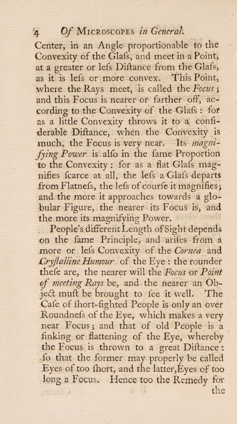 Center, in an Angle proportionable to the Convexity of the Glafs, and meet in a Point, at a greater or lefs Diftance from the Glafs, as it' is lefs or more convex. This Point, where the Rays meet, -is called the Foais ; and this Focus is nearer or farther off, ac¬ cording to the Convexity of the Glafs : for as a little Convexity throws it to a conii- derable Diftance, when the Convexity is much, the Focus is very near. Its tnagni- fying Power is.alfo in the fame Proportion to the Convexity: for as a flat Glafs mag¬ nifies fcarce at all, the lefs a Glafs departs from Flatnefs, the lefs of courfc it magnifies; and the more it approaches towards a glo¬ bular Figure, the nearer its Focus is, and the more its magnifying Power. People’s different Length of Sight depends on the fame Principle, and arifes from a more or lefs Convexity of the Cornea and Cryftalline Humour of the Eye : the rounder thefe are, the nearer will the Focus or Point of meeting Pays be, and the nearer an Ob¬ ject muft be brought to fee it v/ell. The Cafe of fliort-fighted People is only an over Roundnefs of the Eye, which makes a very near Focus; and that of old People is a finking or flattening of the Eye, whereby the Focus is .thrown to a great Diftance : To that the former may properly be called Eyes of too fhort, and the latter,Eyes of too long a Focus. Hence too the Remedy for