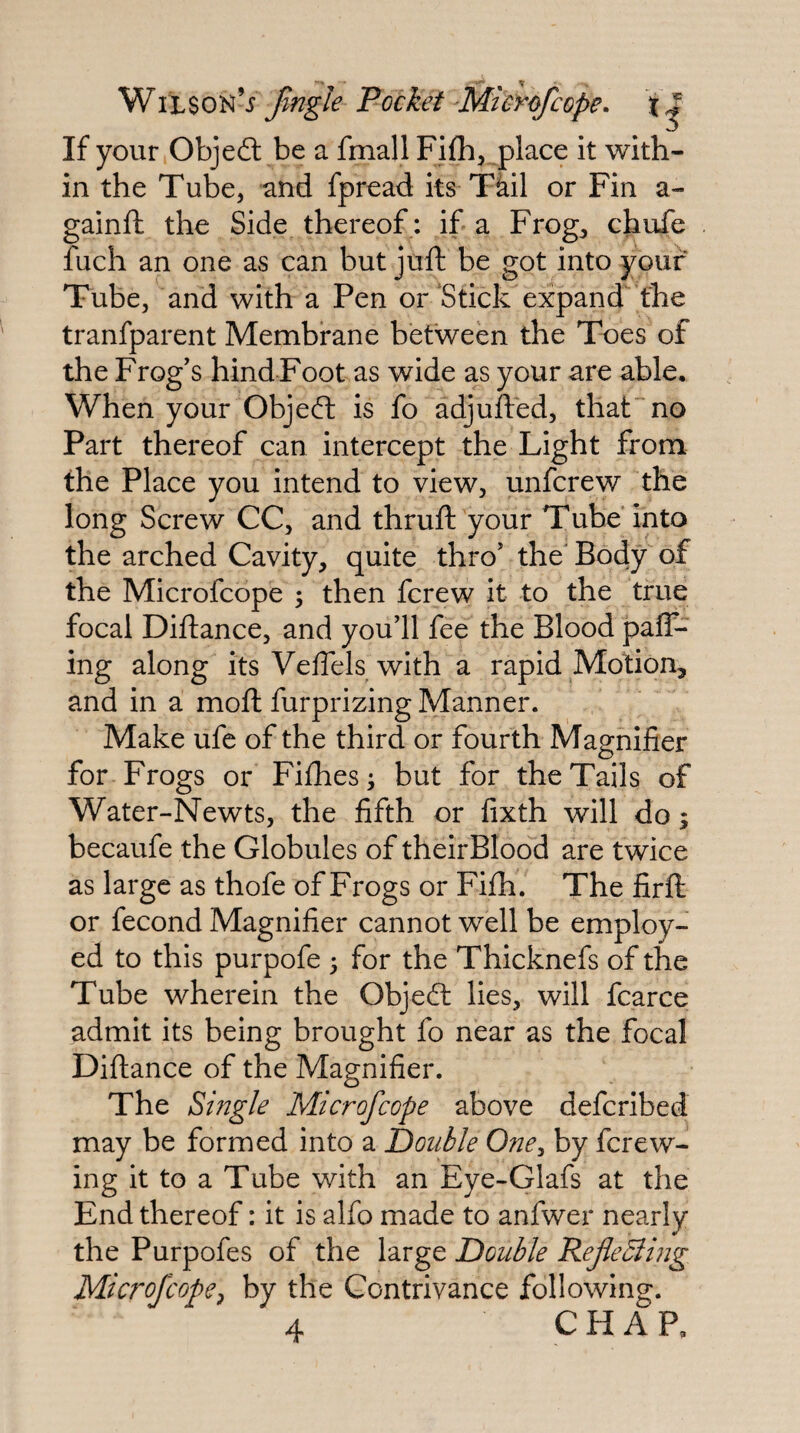 If your Objefl: be a fmall Fifh^ .place it with¬ in the Tube, and fpread its Tkil or Fin a- gainft the Side thereof ; if a Frog, chufe fuch an one as can but juft be got into your Tube, and with a Pen or‘Stick expand'the tranfparent Membrane between the Toes of the Frog's hind Foot as wide as your are able. When your Objeft is fo adjufted, that” no Part thereof can intercept the Light from the Place you intend to view, unfcrew the long Screw CC, and thruft your Tube into the arched Cavity, quite thro' the Body of the Microfcope 5 then fcrew it to the true focal Diftance, and you’ll fee the Blood pair¬ ing along its Veffels with a rapid Motion, and in a moft furprizing Manner. Make ufe of the third or fourth Magnifier for Frogs or Fifties; but for the Tails of Water-Newts, the fifth or fixth will do; becaufe the Globules of their Blood are twice as large as thofe of Frogs or Fiih. The firft or fecond Magnifier cannot well be employ¬ ed to this purpofe ; for the Thicknefs of the Tube wherein the Objedl lies, will fcarce admit its being brought fo near as the focal Diftance of the Magnifier. The Single Microfcope above defcribed may be formed into a Double One^ by fcrew- ing it to a Tube with an Eye-Glafs at the End thereof: it is alfo made to anfwer nearly the Purpofes of the large Double RefeSlhig Microfcope^ by the Contrivance following.