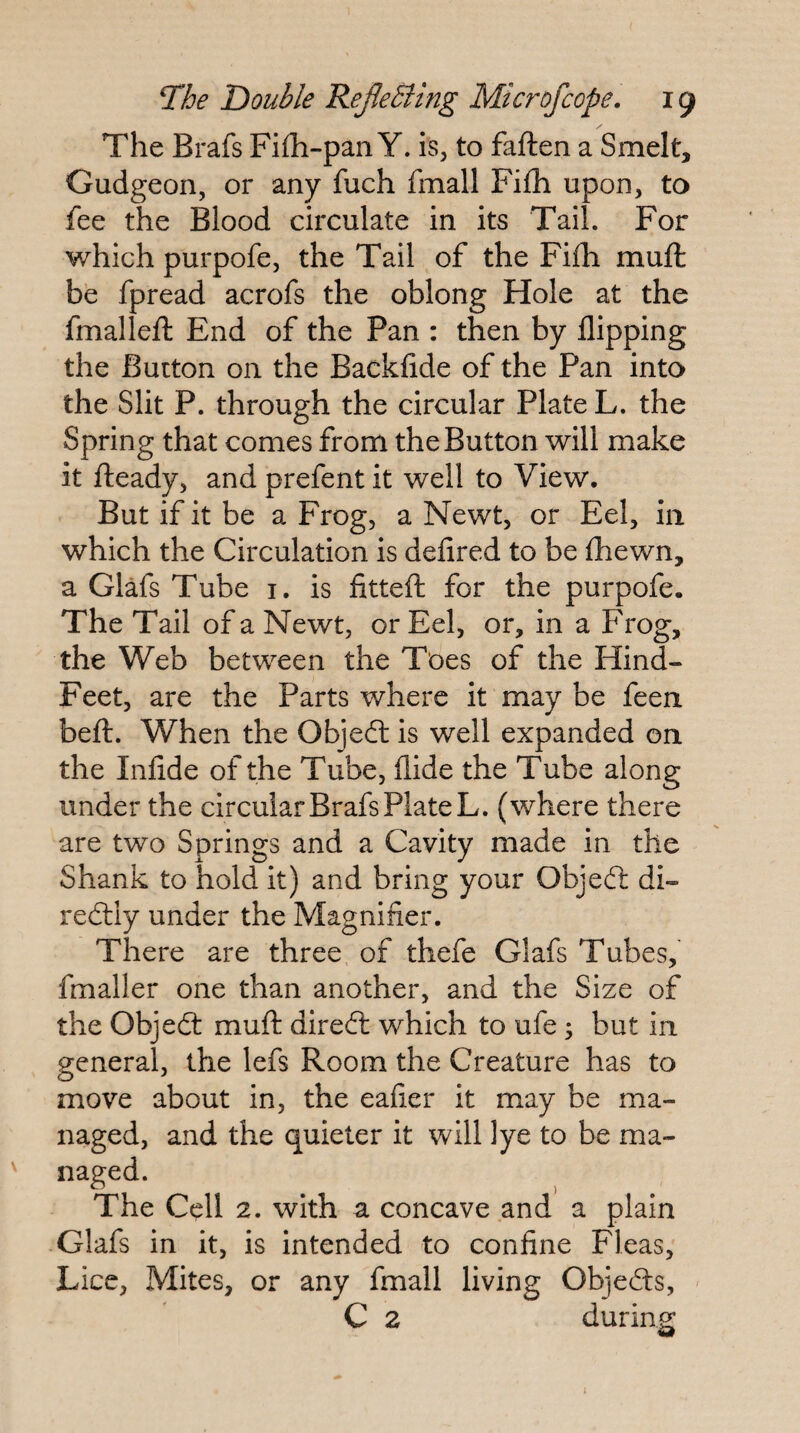 The Brafs Fi£h-pan Y. is, to faften a Smelt, Gudgeon, or any fuch fmall Fi£h upon, to fee the Blood circulate in its Tail. For which purpofe, the Tail of the Fi£h muft be fpread acrofs the oblong Hole at the fmalleft End of the Pan : then by flipping the Button on the Backflde of the Pan into the Slit P. through the circular Plate L. the Spring that comes from the Button will make it fteady, and prefent it well to View. But if it be a Frog, a Newt, or Eel, in which the Circulation is defired to be {hewn, a Glafs Tube i. is fitteft for the purpofe. The Tail of a Newt, or Eel, or, in a Frog, the Web between the Toes of the Hind- Feet, are the Parts where it may be feen befl. When the Objeft is well expanded on the Infide of the Tube, Aide the Tube along under the circular Brafs Plate L. (where there are two Springs and a Cavity made in the Shank to hold it) and bring your Objedt di- redlly under the Magnifier. There are three, of thefe Glafs Tubes, fmaller one than another, and the Size of the Objedt mufl diredl which to ufe j but in general, the lefs Room the Creature has to move about in, the eafier it may be ma¬ naged, and the quieter it will lye to be ma- ' naged. The Cell 2. with a concave and a plain Glafs in it, is intended to confine Fleas, Lice, Mites, or any fmall living Objedts, ' C 2 during I