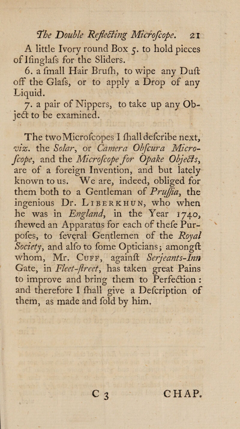 A little Ivory round Box 5. to hold pieces of Ifinglafs for the Sliders. 6. afmall Hair Brufh, to 'wipe any Duft off the Glafs, or to apply a Drop of any Liquid. 7. a pair of NipperSj to take up any Ob¬ ject to be examined. The twoMicrofeopes I fliall deferibe next, the Solar^ or Camera Obfeura Micro- fcope^ and the Microfeope for Opake Obje^is^ are of a foreign Invention, and but lately known to us. We are, indeed, obliged for them both to a Gentleman of Prufiay the ingenious Dr. Liberkhun, who when he was in E?7gland^ in the Year 1740, fhewed an Apparatus for each of thefe Pur- pofes, to feveral Geritlemen of the Royal Society^ and alfoto fome Opticians; amongft whom, Mr. Cuff, againft Serjeants-Inn Gate, in Fleet-fireet^ has taken great Pains to improve and bring them to Perfection: and therefore I fhall give a Defeription of them, as made and fold by him, C3 CHAP,