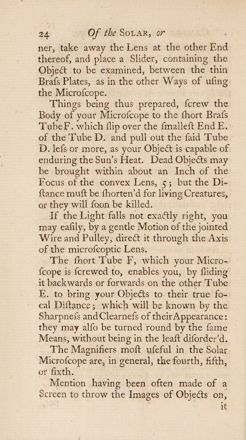 ner, take away the Lens at the other End thereof, and place a Slider, containing the Objedt to be examined, between the thin Brafs Plates, as in the other Ways of ufing the Microfcope. Things being thus prepared, fcrew the Body of your Microfcope to the fhort Brafs TubeF. which flip over the fmalleft End E. of the Tube D. and pull out the faid Tube D. lefs or more, as your Objedt is capable of enduring the Sun's Heat. Dead Objedls may be brought within about an Inch of the Focus of the convex Lens, 5 ; but the Di- flance muft be fliorten'd for living Creatures, or they will foon be killed. If the Light falls not exadlly right, you may eafily, by a gentle Motion of the jointed Wire and Pulley, diredt it through the Axis of the microfcoptic Lens. The fhort Tube F, which your Micro¬ fcope is fcrewed to, enables you, by Aiding it backwards or forwards on the other Tube E. to bring your Objedts to their true fo¬ cal pift^nce s which will be known by the Sharpnefs andClearnefs of their Appearance: they may alfo be turned round by the fame Means, without being in the leafl: diforder'd. The Magnifiers mofl ufeful in the Solar Microfcope are, in general, the fourth, fifth, or fixth. Mention having been often made of a Screen to throw the Images of Objedts on, it