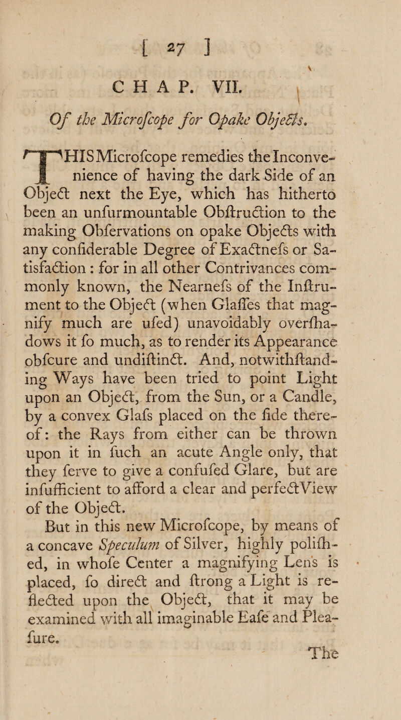 CHAP. VII. Of the Microfcope for Opake OhjeSis, HISMicrofcope remedies theinconvc- 1 nience of having the dark Side of an Objeft next the Eye, which has hitherto been an unfurmountable Obftruction to the making Obfervations on opake Objefts with any confiderable Degree of Exadtnefs or Sa- tisfadtion : for in all other Contrivances com¬ monly known, the Nearnefs of the Inftru- ment to the Objedt (when Glaffes that mag¬ nify much are iifed) unavoidably overlha- dows it fo much, as to render its Appearance obfcure and undiftindl. And, notwithftand- ing Ways have been tried to point Light upon an Objedl, from the Sun, or a Candle, by a convex Glafs placed on the lide there¬ of: the Rays from either can be thrown upon it in fuch an acute Angle only, that they ferve to give a confufed Glare, but are infufficient to afford a clear and perfedlView of the Objeft. But in this new Microfcope, by means of a concave Speculum of Silver, highly polifh- ed, in whofe Center a magnifying Lens is placed, fo dired and ftrong a Light is re- fleded upon the Objed, that it may be examined with all imaginable Eafe and Plea- fure. The