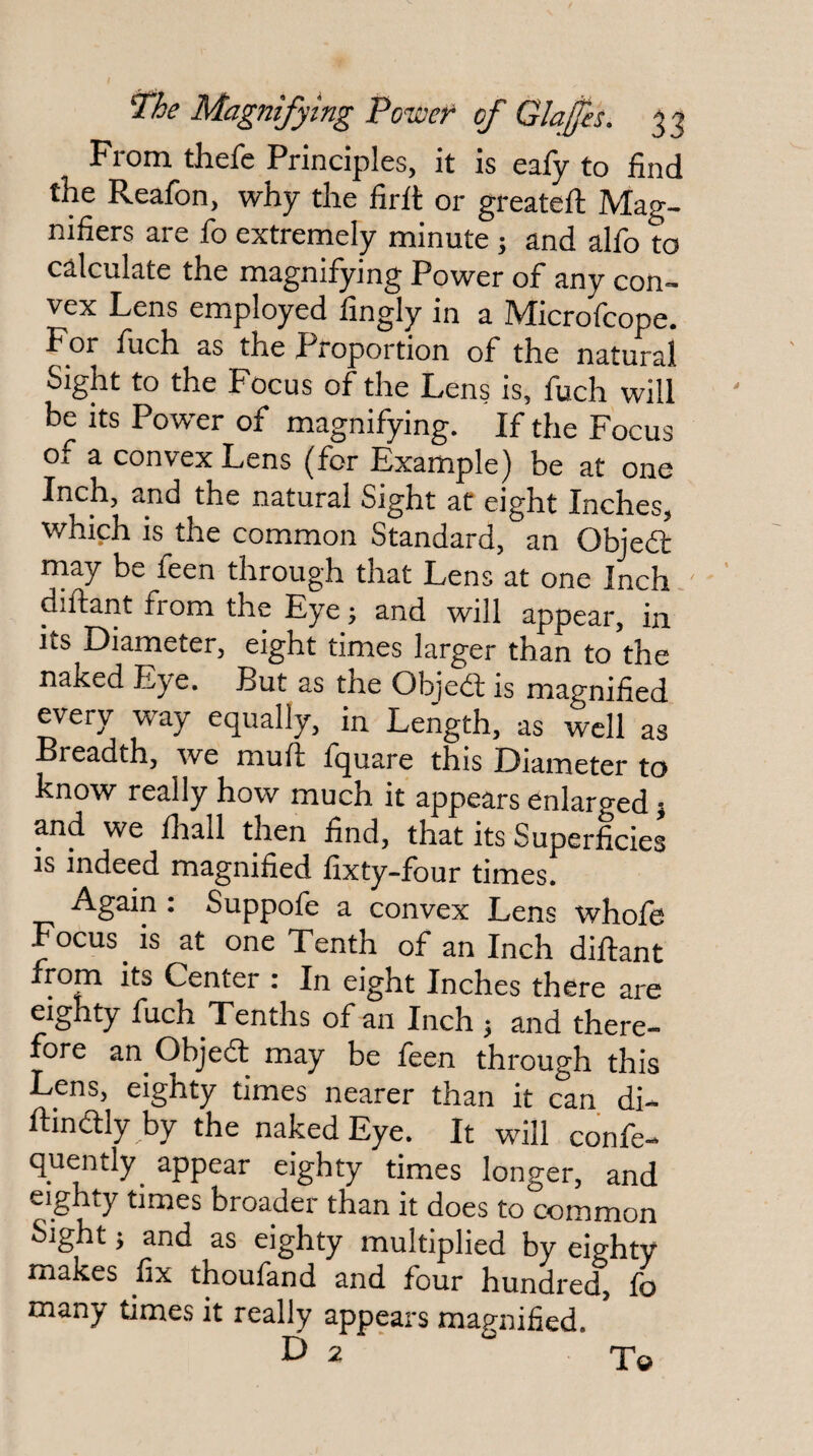 ^he Magnifying Power of Glajes. 33 From thefe Principles, it is eafy to find the Reafon, why the firit or greatefi: Mag¬ nifiers are fo extremely minute 5 and alfo to calculate the magnifying Power of any con¬ vex Lens employed fingly in a Microfcope. For fuch as the Proportion of the natural Sight to the Focus of the Lens is, fuch will be its Power of magnifying. If the Focus of a convex Lens (for Example) be at one Inch, and the natural Sight at eight Inches, which is the common Standard, an Objedl may be feen through that Lens at one Inch.' diftant from the Eye; and will appear, in its Diameter, eight times larger than to the naked Eye. But as the Objed is magnified every way equally, in Length, as well as Breadth, we muli fquare this Diameter to know really how much it appears enlarged 5 and we fhall then find, that its Superficies is indeed magnified fixty-four times. Again : Suppofe a convex Lens whofe Focus ^ is at one Tenth of an Inch diftant from its Center : In eight Inches there are eighty fuch Tenths of an Inch j and there¬ fore an Objecft may be feen through this Lens, eighty times nearer than it can di- ftinitly by the naked Eye. It will confe- quently appear eighty times longer, and eighty times broader than it does to common Sight j and as eighty multiplied by eighty makes fix thoufand and four hundred, fo many times it really appears magnified. D 2 ‘ T©