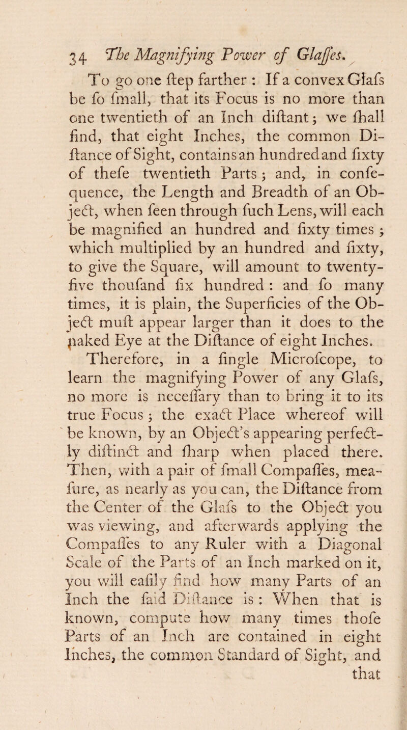 To go one ftep farther : If a convex Glafs be fo fmall, that its Focus is no more than one twentieth of an Inch diftant; we fhall find, that eight Inches, the common Di- ftance of Sight, containsan hundredand fixty of thefe twentieth Parts j and, in confe- quence, the Length and Breadth of an Ob¬ ject, when feen through fuch Lens, will each be magnified an hundred and fixty times ^ which multiplied by an hundred and fixty, to give the Square, will amount to twenty- five thoufand fix hundred : and fo many times, it is plain, the Superficies of the Ob- jecft muft appear larger than it does to the paked Eye at the Diftance of eight Inches. Therefore, in a fingle Microfcope, to learn the magnifying Power of any Glafs, no more is neceflary than to bring it to its true Focus 5 the exad; Place whereof will be known, by an Ob]cell’s appearing perfed:- ly diftind: and fiiarp when placed there. Then, with a pair of fmall Compafles, mea- fure, as nearly as you can, the Diftance from the Center of the Glafs to the Objecl you was viewing, and afterwards applying the Compafles to any Ruler with a Diagonal Scale of the Parts of an Inch marked on it, you will eafily find how many Parts of an Inch the faid Diilauce is: When that is known, compute how many times thofe Parts of an Inch are contained in eight Inches, the common Standard of Sidit, and that I