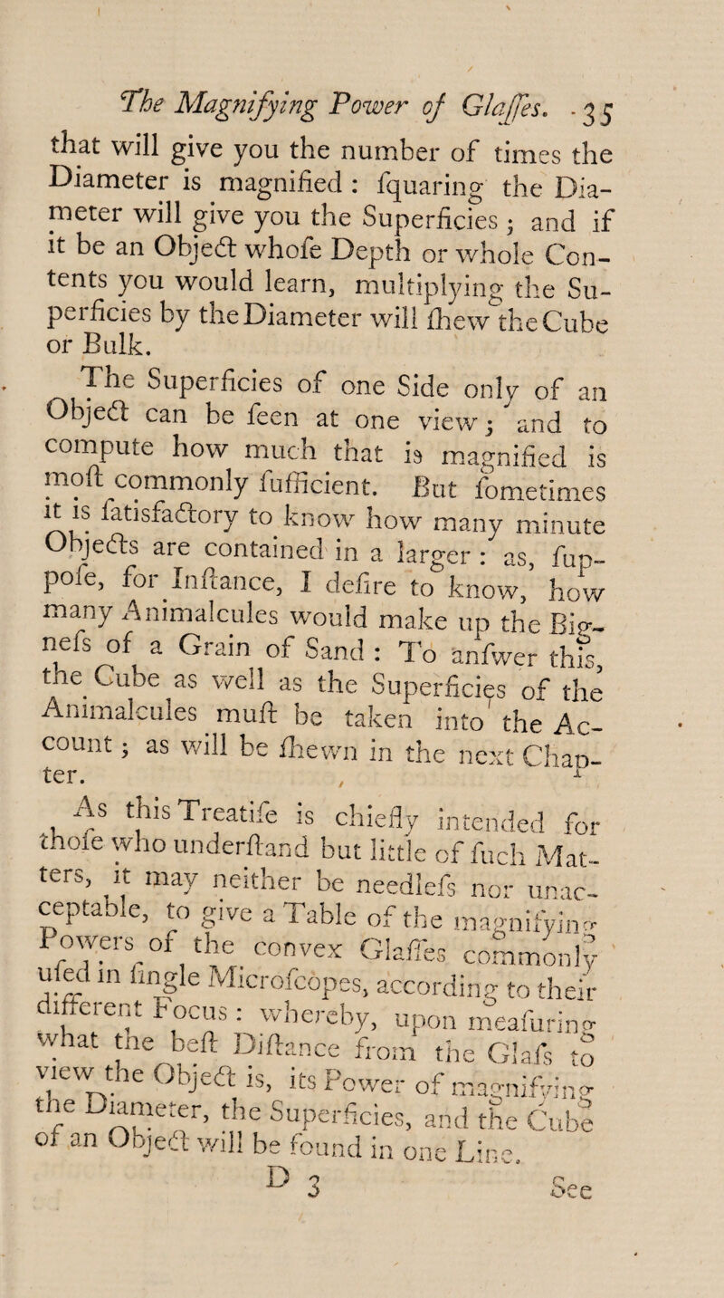 The Magnifying Power of Glajfes, - 3 5 that will give you the number of times the Diameter is magnified : fquaring the Dia¬ meter will give you the Superficies • and if It be an Objed whofe Depth or whole Con¬ tents you would learn, multiplying the Su¬ perficies by the Diameter will fliew the Cube or Bulk. The Superficies of one Side only of an Objed can be feen at one view 5 and to compute how much that h m.agnified is moft commonly fufiicient. But fometimes It IS fatisfadory to know how many minute Objefls are contained in a larger /as. W pofe, for inflance, I defire to know, how many a^nimalcules would make up the Bip^- nefs of a Grain of Sand : T'6 anfwer this the Cube as well as the Superficies of the Animalcules muff be taken into' the Ac¬ count ; as will be flrewn in the next Chan¬ ter. ,  As thisTreatife is chieflv , its Power of magnifVin» Superficies, and the Cube 's found in one Line,