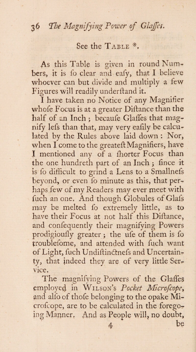 See the Table I As this Table is given in round Num^ bers, it is fo clear and eafy, that I believe whoever can but divide and multiply a few Figures will readily underftand it. I have taken no Notice of any Magnifier whofe Focus is at a greater Diftance than the half of an Inch ; becaufe Glalfes that mag¬ nify lefs than that, may very eafily be calcu¬ lated by the Rules above laid down ; Nor, when I come to the greateft Magnifiers, have I mentioned any of a iliorter Focus than the one hundreth part of an Inch 3 fince it is fo difficult to grind a Lens to a Smallnefs beyond, or even fo minute as this, that per¬ haps few of my Readers maj^ ever meet with fuch an one. And though Globules of Glafs may be melted fo extremely little, as to have their Focus at not half this Diflance, and confequently their magnifying Powers prodigiouffy greater 3 the ufe of them is fo troublefome, and attended with fuch want of Light, fuch Undiftindrnefs and Uncertain¬ ty, that indeed they are of very little Seiv vice. The magnifying Powers of the Glalfes employe^ in Wilson's Pocket Microfeope^ and alfo of thofe belonging to the opake Mi- crofeope, are to be calculated in the forego^ ing Manner. And as People will, no doubt,