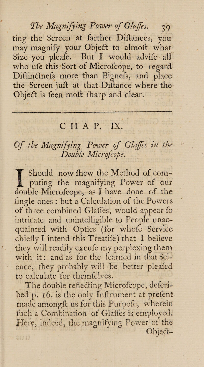 ting the Screen at farther Diftances, you may magnify your Objeft to alrnofl: what Size you pleafe. But I would advife all who ufe this Sort of Microfcope, to regard Diftindlnefs 'more than Bignefs, and place the Screen juft at that<Difl:ance where the Objeft is feen moft fharp and clear. CHAP. IX. Of the Magnifying Power of Glafes in the Double Microfcope, I Should now fhew the Method of com¬ puting the magnifying Power of our double Microfcope, as-1 have done of the fingle ones: but a Calculation of the Powers of three combined Glafles, would appear fo intricate and unintelligible to People unac- qu'ainted with Optics (for whofe Service chiefly I intend this Treatife) that I believe they will readily excufe my perplexing them with it: and as for the learned in that Sci¬ ence, they probably will be better pleafed to calculate for themfelves. The double reflefting; Microfcope, defcri- bed p. 16. is the only Inftrument at prefent made amongft us for this Purpofe, wherein fuch a Combination of Glaffes is employed. J'lere^ indeed, the magnifying Power of the ObjeT-