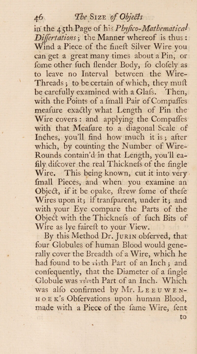 in' the 45th Page of his: Phyfco-Mathematical Difertations; the Manner whereof is thus: Wind a Piece of the fiiieft Silver Wire you can get a great many times about a Pin, or fome other fuch flender Body, fo clofely as to leave no Interval between the Wire- Threads ; to be certain of which, they muft be carefully examined with a Glafs. Then, with the Points of a fmall Pair of Compaffes meafure exactly what Length of Pin the Wire covers : and applying the Compaffes with that Meafure to a diagonal Scale of Inches, yoffll find how much it is; after which, by counting the Number of Wire- Rounds contain’d'in that Length, you’ll ea- fily difeover the real Thicknefs of the fingle Wire, This being known, cut it into very / fmall Pieces, and when you examine an Objed:, if it be opake, ftrew fome of thefe Wires upon it; if tranfparent, under it; and with your Eye compare the Parts of the Objed with the Thicknefs of fuch Bits of Wire as lye fairefl; to your View. By this Method Dr. Jurin obferved, that four Globules of human Blood would gene¬ rally cover the Breadth of a Wire, which he had found to be ^Lth Part of an Inch ; and confequently, that the Diameter of a fingle Globule was W4oth Part of an Inch. Which was alfo confirmed by Mr. L e e u w e n- H o E k’s Obfervations upon human Blood, made with a Piece of the fame Wire, fent to