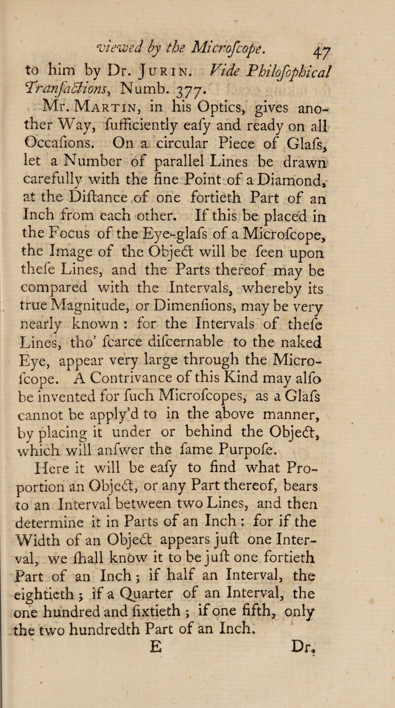 to him by Dr. Jurin. Vide Philofophical PranfaBiomy Numb. 377. Mr. Martin, In his Optics, gives ano¬ ther Way, fufficiently eafy and ready on all Occafions. On a circular Piece of Glafs^ let a Number of parallel Lines be drawn carefully with the fine Point of a Diamond, at the Diftance of one fortieth Part of an Inch from each other. If this be placed in the Focus of the Eye-glafs of a Microfcope, the Iniage of the Objedl will be feen upon thefe Lines, and the Parts thereof may be compared with the Intervals, whereby its true Magnitude, or Dimenfions, may be very nearly known : for the Intervals of thefe Lines, tho’ fcarce difcernable to the naked Eye, appear very large through the Micro¬ fcope. A Contrivance of this Kind may alfo be invented for fuch Microfcopes,- as a Glafs cannot be apply’d to in the above manner, by placing it under or behind the Objedl, which will anfwer the fame Purpofe. Here it will be eafy to find what Pro¬ portion an Obje£l, or any Part thereof, bears, to an Interval between two Lines, and then determine it in Parts of an Inch : for if the Width of an Objed: appears juft one Inter¬ val, we fhall know it to be juft one fortieth Part of an Inch; if half an Interval, the eightieth % if a Quarter of an Interval, the one hundred and fixtieth ; if one fifth, only the two hundredth Part of an Inch. E Dr,