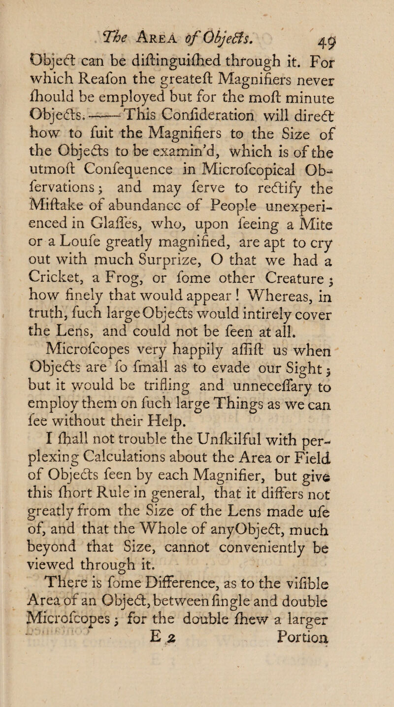 The Area of Objedfs. ' 4^ Objeft can be diftinguifhed through it. For which Reafon the greateft Magnifiers never iliould be employed but for the moft minute Objefts.-^This Confideration will dired: how to fuit the Magnifiers to the Size of the Objedts to be examin'd, which is of the utmoft Confequence in Microfcopical Ob- fervations ^ and may ferve to redlify the Miftake of abundance of People unexperi¬ enced in Glafles, who, upon feeing a Mite or a Loufe greatly magnified, are apt to cry out with much Surprize, O that we had a Cricket, a Frog, or fome other Creature^ how finely that would appear ! Whereas, in truth, fuch large Objedls would intirely cover the Lens, and could not be feen at all. Microfeopes very happily aflift us when Objedls are fo fmall as to evade our Sight ^ but it would be trifling and unnecelTary to employ them on fuch large Things as we can fee without their Help. I ffiall not trouble the Unfkilful with per¬ plexing Calculations about the Area or Field of Objedls feen by each Magnifier, but give this fhort Rule in general, that it differs not greatly from the Size of the Lens made ufe of, and that the Whole of anyObjedl, much beyond that Size, cannot conveniently be viewed through it. There is fome Difference, as to the vifible Area of an Objedl, between Angle and double Microfeopes 3 for the double fhew a larger z Fortiori