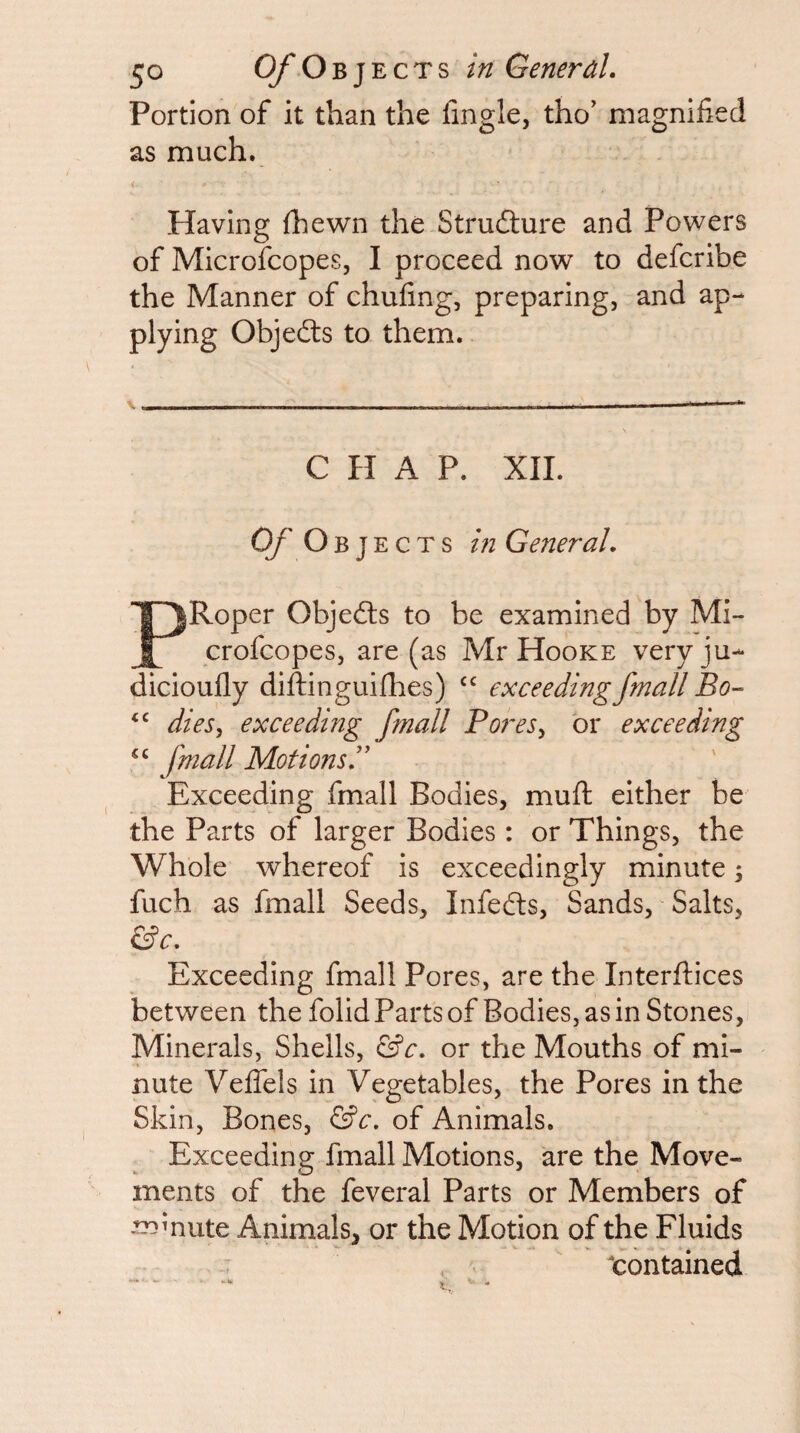 Portion of it than the fmgle, tho’ magnified as much. Having (hewn the Strufture and Powers of Microfcopes, I proceed now to defcribe the Manner of chafing, preparing, and ap¬ plying Objedts to them. CHAP. XIL O/Obje c T s m General. PRoper Objedls to be examined by Mi¬ crofcopes, are (as Mr Hooke veryju- dicioufly diftinguiflies) exceedingfrnall Bo- dieSy exceeding fmall Bores^ or exceeding “ [mail Motions.'' Exceeding fmall Bodies, muft either be the Parts of larger Bodies: or Things, the Whole whereof is exceedingly minute; fuch as fmall Seeds, Infedls, Sands, Salts, &c. Exceeding fmall Pores, are the Interftices between the folid Parts of Bodies, as in Stones, Minerals, Shells, &c. or the Mouths of mi¬ nute Vefiels in Vegetables, the Pores in the Skin, Bones, &c. of Animals. Exceeding fmall Motions, are the Move¬ ments of the feveral Parts or Members of ^mute Animals, or the Motion of the Fluids contained