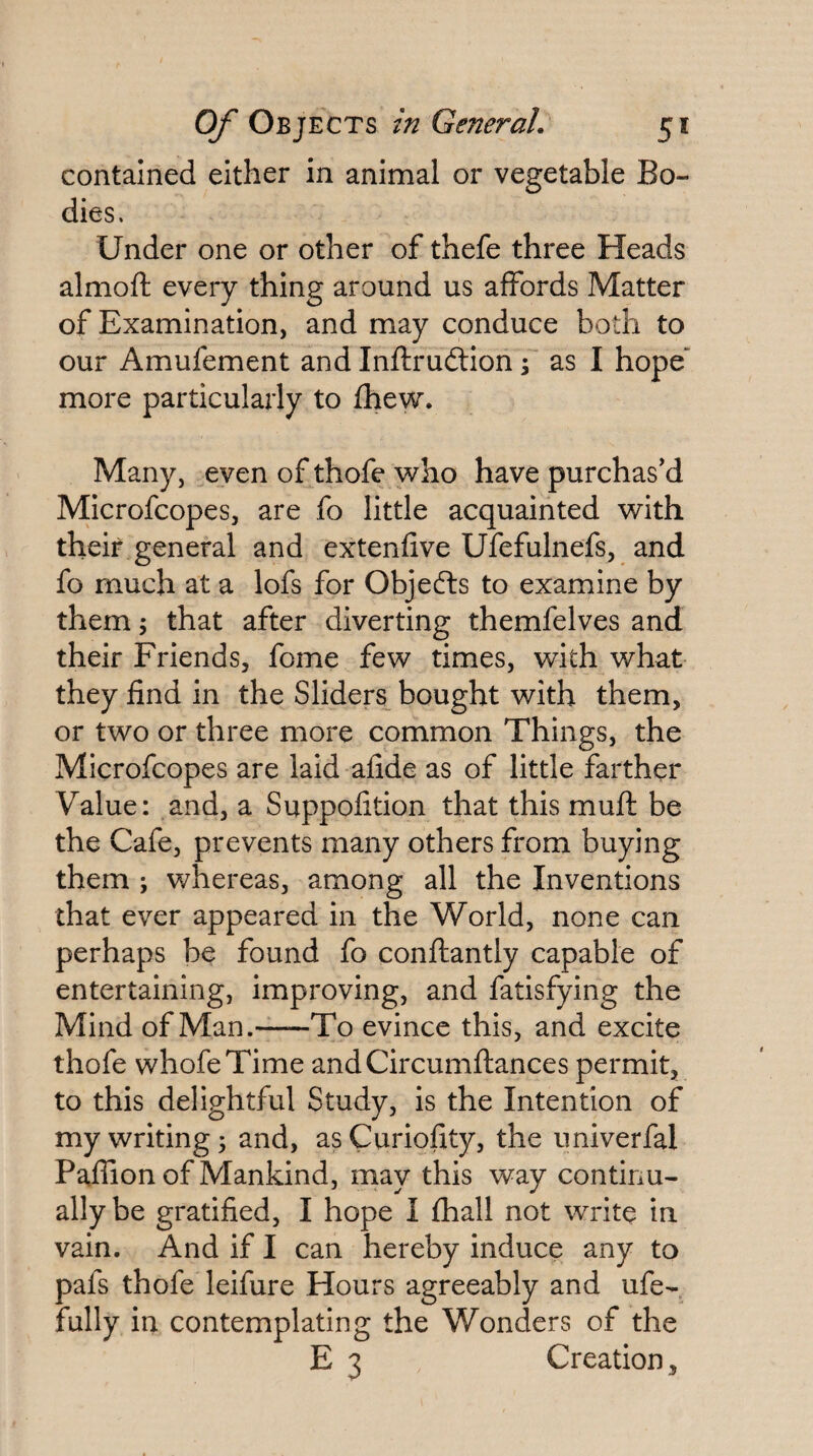 contained either in animal or vegetable Bo¬ dies. Under one or other of thefe three Heads almoft every thing around us affords Matter of Examination, and may conduce both to our Amufement and Inftruftion f as I hope”^ more particularly to fhew. Many, even of thofe who have purchas'd Microfcopes, are fo little acquainted with their general and extenfive Ufefulnefs, and fo much at a lofs for Objedls to examine by them; that after diverting themfelves and their Friends, fome few times, with what they find in the Sliders bought with them, or two or three more common Things, the Microfcopes are laid afide as of little farther Value: and, a Suppofition that this muft be the Cafe, prevents many others from buying them ; whereas, among all the Inventions that ever appeared in the World, none can perhaps be found fo conftantly capable of entertaining, improving, and fatisfying the Mind of Man.-To evince this, and excite thofe whofeTime andCircumftances permit, to this delightful Study, is the Intention of my writing; and, as Curiofity, the univerfal Paflion of Mankind, may this way continu¬ ally be gratified, I hope I fhall not write in vain. And if I can hereby induce any to pafs thofe leifure Hours agreeably and ufe- fully in contemplating the Wonders of the E 3 Creation,