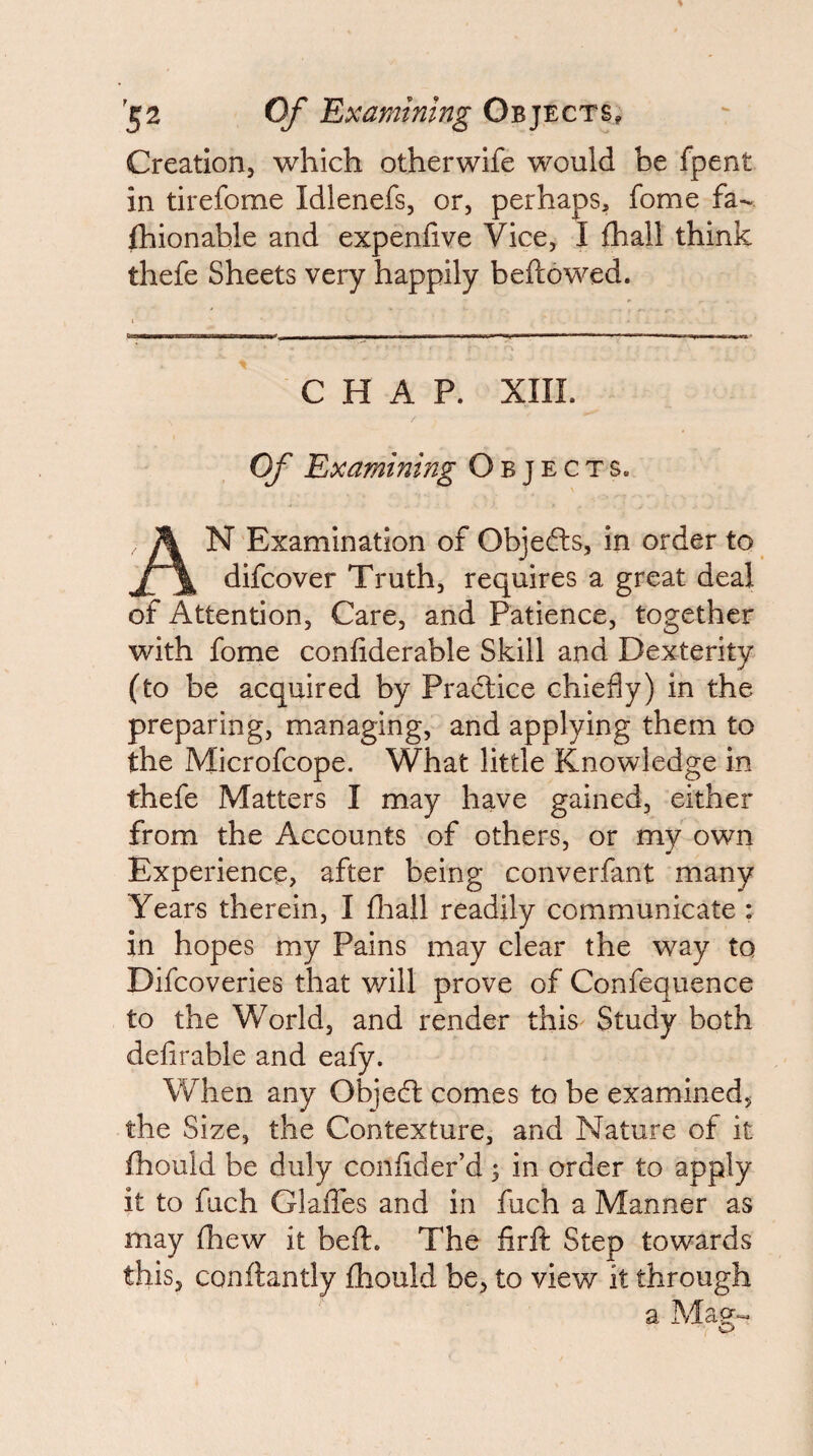 Creatlorij which otherwife would be fpent in tirefome Idlenefs, or, perhaps, fome fa¬ shionable and expenlive Vice, I Shall think thefe Sheets very happily beftowed. CHAP. XIIL Of Examining Objects. An Examination of Objefts, in order to difcover Truth, requires a great deal of Attention, Care, and Patience, together with fome considerable Skill and Dexterity (to be acquired by Pradlice chiefly) in the preparing, managing, and applying them to the Microfcope. What little Knowledge in thefe Matters I may have gained, either from the Accounts of others, or my own Experience, after being converfant many Years therein, I Sliall readily communicate : in hopes my Pains may clear the way to Difcoveries that will prove of Confequence to the World, and render this Study both defirable and eafy. When any Objedl comes to be examined, the Size, the Contexture, and Nature of it Should be duly consider’d; in order to apply it to fuch GlaSTes and in fuch a Manner as may Shew it beSl. The firfi: Step towards this, constantly Should be, to view it through a Mag- O