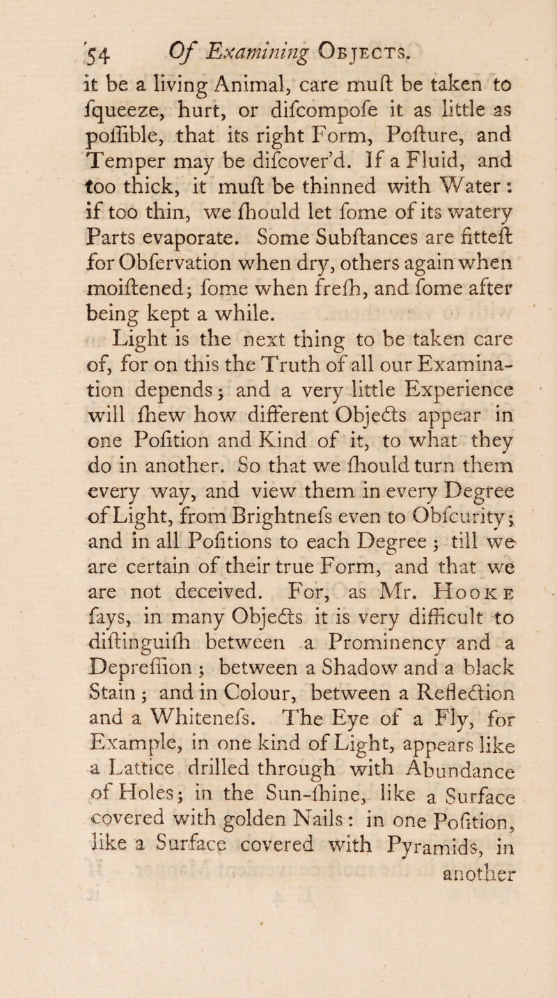 it be a living Animal, care muft be taken to fqueeze, hurt, or difcompofe it as little as poffible, that its right Form, Pofture, and Temper may be difcover’d. If a Fluid, and too thick, it muft be thinned v^ith Water: if too thin, we fhould let fome of its watery Parts evaporate. Some Subftances are fitteft for Obfervation when dry, others again when moiftened; fome when frefh, and fome after being kept a while. Light is the next thing to be taken care of, for on this the Truth of all our Examina¬ tion depends; and a very little Experience will fhew how different Objed:s appear in one Pofition and Kind of it, to what they do in another. So that we ftiould turn them every way, and view them in every Degree of Light, from Brightnefs even to Obfcurity; and in all Pofitions to each Degree ; till we are certain of their true Form, and that we are not deceived. For, as Mr. Hooke fays, in many Objedts it is very difficult to diftino-uiffi between a Prominencv and a O j Depreffion ; between a Shadow and a black Stain ; and in Colour, between a Refledtion and a Whitenefs. The Eye of a Fly, for Example, in one kind of Light, appears like a Lattice drilled through with Abundance of Holes; in the Sun-lhine, like a Surface covered with golden Nails : in one Pofition, like a Surface covered with Pyramids, in another