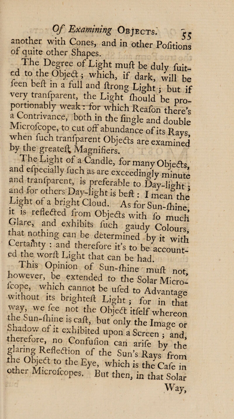 another with Cones, and in other Pofitions of quite other Shapes. The Degree of Light muft be duly fuit- ed to theObjed ; which, if dark, will be leen belt m a full and Itrong Li^ht • but :f very ,ra„fp„e„,, the Light Vuld be pri p^tionably weak r for which Reafon there’s a Contrivance, both in the fmgle and double Microfcope, to cut off abundance of its Rays when fuch tranfparent Objeds are examined by the greatef^ Magnifiers. The Light of a Candle, for many Obieds and efpecially fuch as are exceedingly minute and tranfparent, is preferable to Day-lieht ■ and for others Day-light is beft : I mean the’ Light of a bright Cloud. As for Sun-lhine It is refleded from Objeds with fo much Clare, and exhibits fuch gaudy Colours mat nothing can be determined by it with Certainty : and therefore it’s to be account ed me word Light that can be had This Opinion of Sun-lhine mud not however be extended to the Solar Micro! fcope, which cannot be ufed to Advantage without Its brighten Light; for in that way we fee not the Objed itfelf whereon the Sun-lliine is call, but only the Image or Shadow of It exhibited upon a Screen /and therefore, no Confufion can arife by the Sun’s Rays from the Objed to the Eye, which is the Cafe fo other Microfcopes. But then, in that Solar Way,